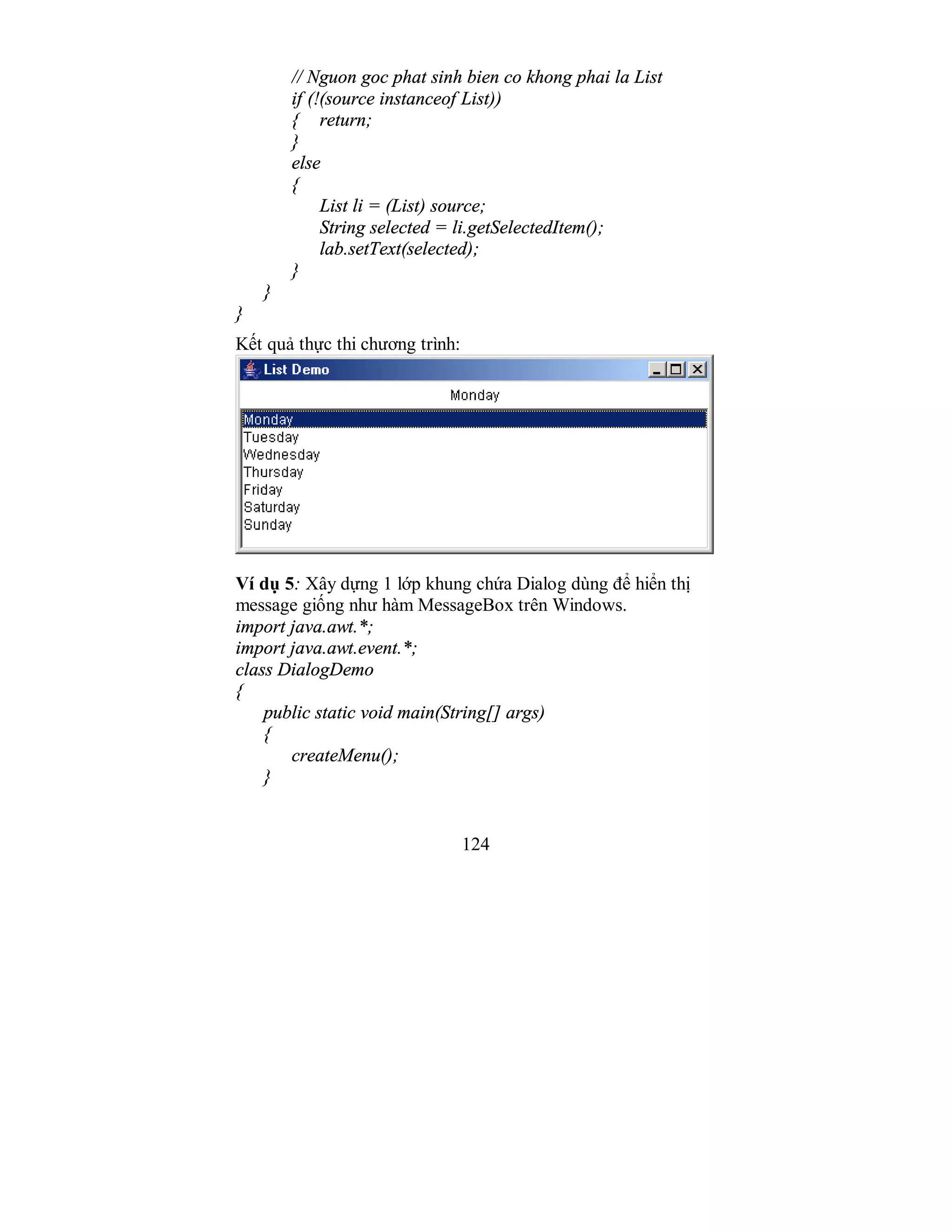 124
// Nguon goc phat sinh bien co khong phai la List
if (!(source instanceof List))
{ return;
}
else
{
List li = (List) source;
String selected = li.getSelectedItem();
lab.setText(selected);
}
}
}
Kết quả thực thi chương trình:
Ví dụ 5: Xây dựng 1 lớp khung chứa Dialog dùng để hiển thị
message giống như hàm MessageBox trên Windows.
import java.awt.*;
import java.awt.event.*;
class DialogDemo
{
public static void main(String[] args)
{
createMenu();
}
 
