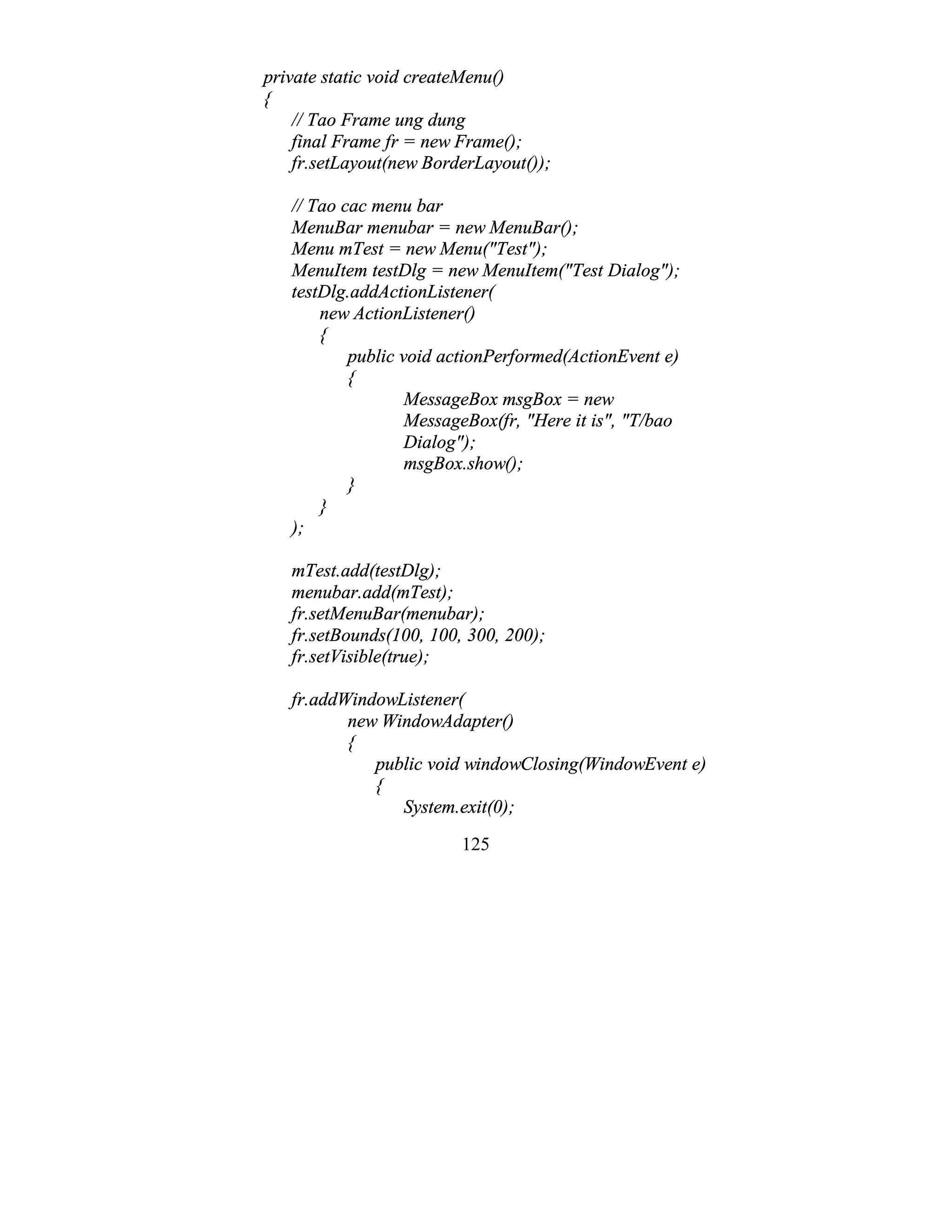 125
private static void createMenu()
{
// Tao Frame ung dung
final Frame fr = new Frame();
fr.setLayout(new BorderLayout());
// Tao cac menu bar
MenuBar menubar = new MenuBar();
Menu mTest = new Menu("Test");
MenuItem testDlg = new MenuItem("Test Dialog");
testDlg.addActionListener(
new ActionListener()
{
public void actionPerformed(ActionEvent e)
{
MessageBox msgBox = new
MessageBox(fr, "Here it is", "T/bao
Dialog");
msgBox.show();
}
}
);
mTest.add(testDlg);
menubar.add(mTest);
fr.setMenuBar(menubar);
fr.setBounds(100, 100, 300, 200);
fr.setVisible(true);
fr.addWindowListener(
new WindowAdapter()
{
public void windowClosing(WindowEvent e)
{
System.exit(0);
 