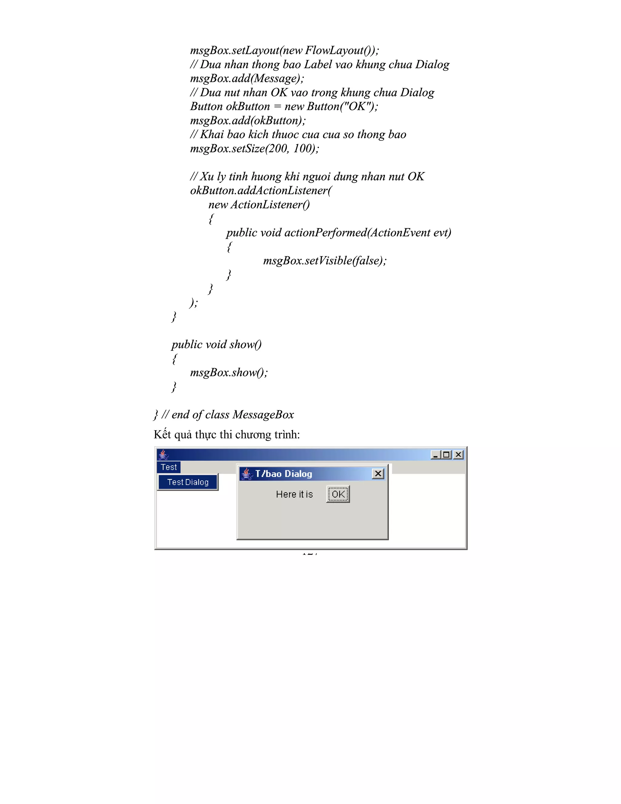 127
msgBox.setLayout(new FlowLayout());
// Dua nhan thong bao Label vao khung chua Dialog
msgBox.add(Message);
// Dua nut nhan OK vao trong khung chua Dialog
Button okButton = new Button("OK");
msgBox.add(okButton);
// Khai bao kich thuoc cua cua so thong bao
msgBox.setSize(200, 100);
// Xu ly tinh huong khi nguoi dung nhan nut OK
okButton.addActionListener(
new ActionListener()
{
public void actionPerformed(ActionEvent evt)
{
msgBox.setVisible(false);
}
}
);
}
public void show()
{
msgBox.show();
}
} // end of class MessageBox
Kết quả thực thi chương trình:
 