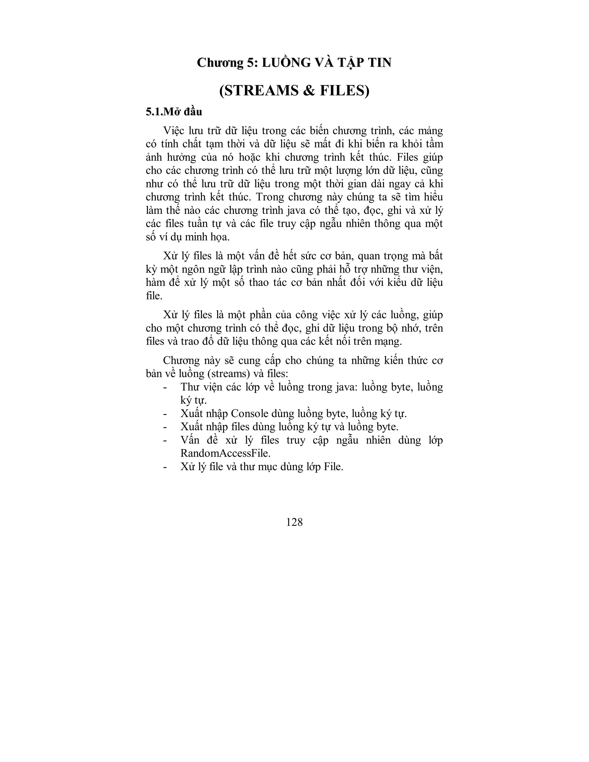 128
CChhưươơnngg 55:: LLUUỒỒNNGG VVÀÀ TTẬẬPP TTIINN
(STREAMS & FILES)
55..11..MMởở đđầầuu
Việc lưu trữ dữ liệu trong các biến chương trình, các mảng
có tính chất tạm thời và dữ liệu sẽ mất đi khi biến ra khỏi tầm
ảnh hưởng của nó hoặc khi chương trình kết thúc. Files giúp
cho các chương trình có thể lưu trữ một lượng lớn dữ liệu, cũng
như có thể lưu trữ dữ liệu trong một thời gian dài ngay cả khi
chương trình kết thúc. Trong chương này chúng ta sẽ tìm hiểu
làm thế nào các chương trình java có thể tạo, đọc, ghi và xử lý
các files tuần tự và các file truy cập ngẫu nhiên thông qua một
số ví dụ minh họa.
Xử lý files là một vấn đề hết sức cơ bản, quan trọng mà bất
kỳ một ngôn ngữ lập trình nào cũng phải hỗ trợ những thư viện,
hàm để xử lý một số thao tác cơ bản nhất đối với kiểu dữ liệu
file.
Xử lý files là một phần của công việc xử lý các luồng, giúp
cho một chương trình có thể đọc, ghi dữ liệu trong bộ nhớ, trên
files và trao đổ dữ liệu thông qua các kết nối trên mạng.
Chương này sẽ cung cấp cho chúng ta những kiến thức cơ
bản về luồng (streams) và files:
- Thư viện các lớp về luồng trong java: luồng byte, luồng
ký tự.
- Xuất nhập Console dùng luồng byte, luồng ký tự.
- Xuất nhập files dùng luồng ký tự và luồng byte.
- Vấn đề xử lý files truy cập ngẫu nhiên dùng lớp
RandomAccessFile.
- Xử lý file và thư mục dùng lớp File.
 