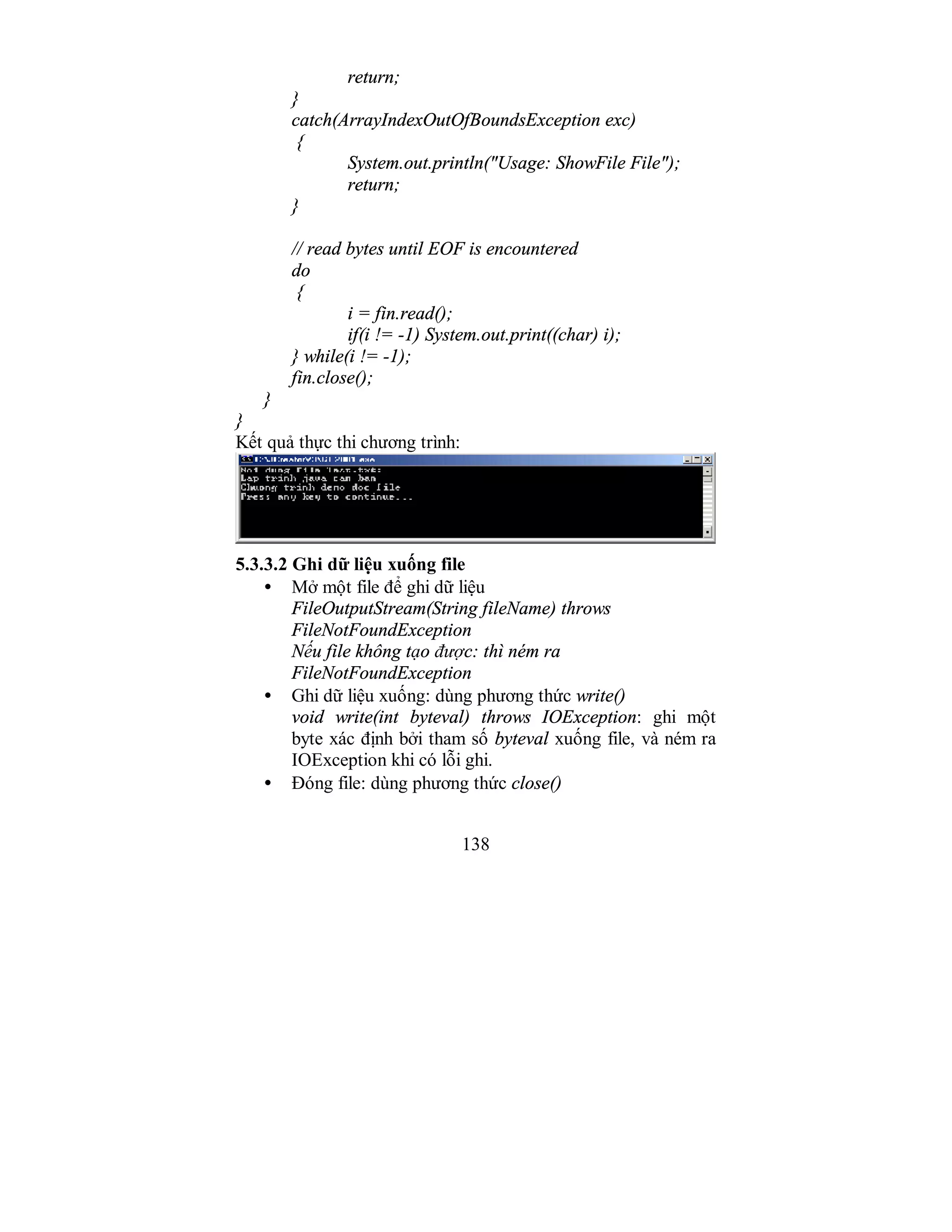 138
return;
}
catch(ArrayIndexOutOfBoundsException exc)
{
System.out.println("Usage: ShowFile File");
return;
}
// read bytes until EOF is encountered
do
{
i = fin.read();
if(i != -1) System.out.print((char) i);
} while(i != -1);
fin.close();
}
}
Kết quả thực thi chương trình:
5.3.3.2 Ghi dữ liệu xuống file
• Mở một file để ghi dữ liệu
FileOutputStream(String fileName) throws
FileNotFoundException
Nếu file không tạo được: thì ném ra
FileNotFoundException
• Ghi dữ liệu xuống: dùng phương thức write()
void write(int byteval) throws IOException: ghi một
byte xác định bởi tham số byteval xuống file, và ném ra
IOException khi có lỗi ghi.
• Đóng file: dùng phương thức close()
 