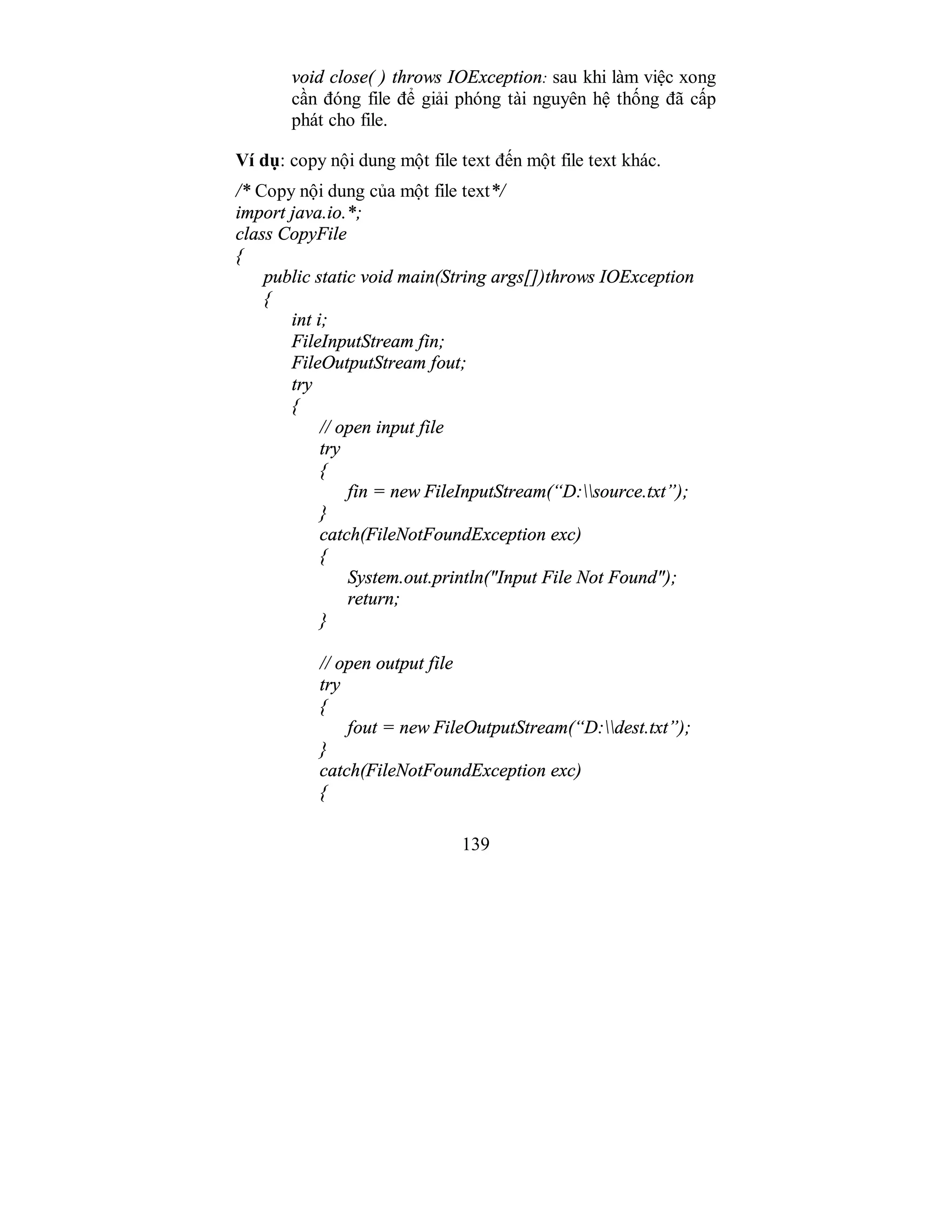 139
void close( ) throws IOException: sau khi làm việc xong
cần đóng file để giải phóng tài nguyên hệ thống đã cấp
phát cho file.
Ví dụ: copy nội dung một file text đến một file text khác.
/* Copy nội dung của một file text*/
import java.io.*;
class CopyFile
{
public static void main(String args[])throws IOException
{
int i;
FileInputStream fin;
FileOutputStream fout;
try
{
// open input file
try
{
fin = new FileInputStream(“D:source.txt”);
}
catch(FileNotFoundException exc)
{
System.out.println("Input File Not Found");
return;
}
// open output file
try
{
fout = new FileOutputStream(“D:dest.txt”);
}
catch(FileNotFoundException exc)
{
 