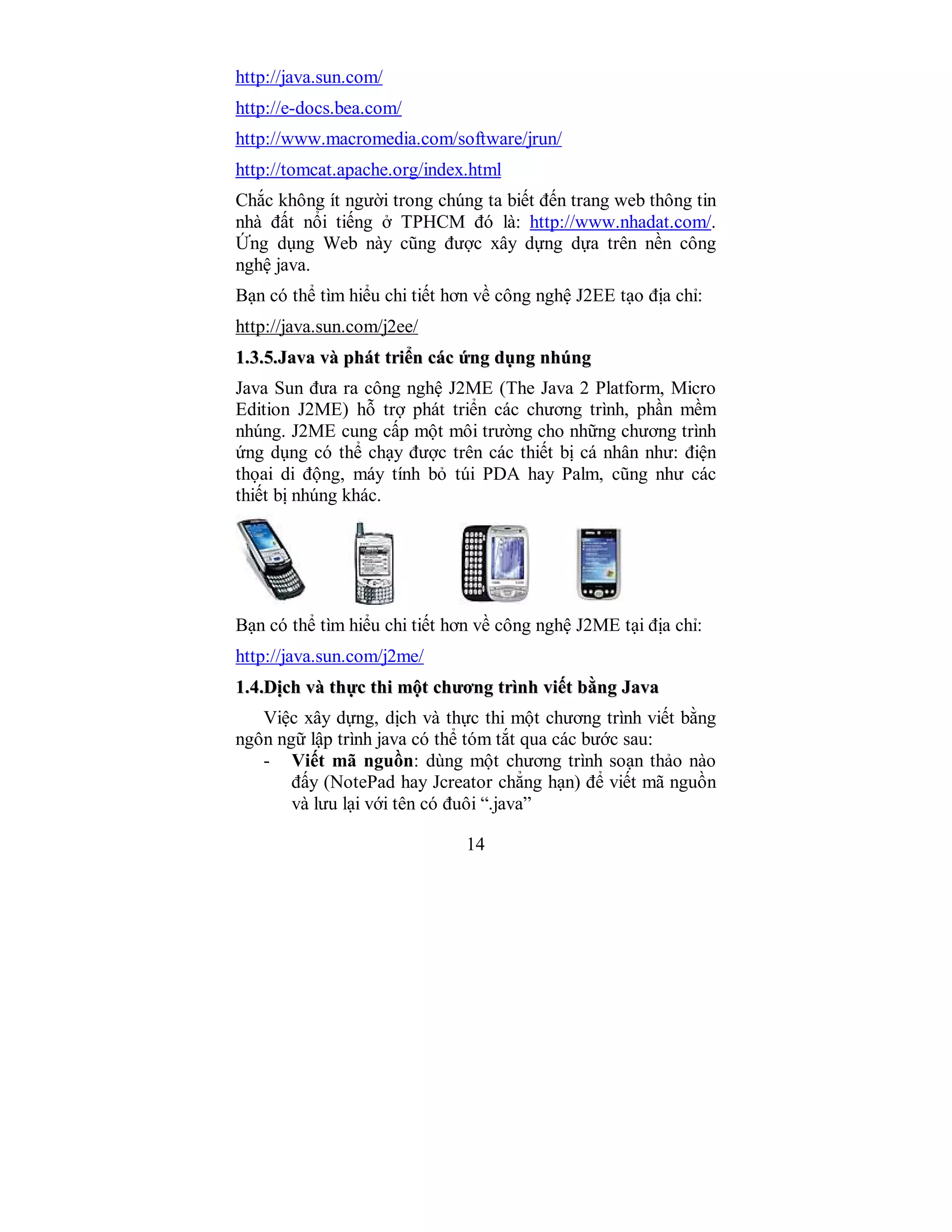 14
http://java.sun.com/
http://e-docs.bea.com/
http://www.macromedia.com/software/jrun/
http://tomcat.apache.org/index.html
Chắc không ít người trong chúng ta biết đến trang web thông tin
nhà đất nổi tiếng ở TPHCM đó là: http://www.nhadat.com/.
Ứng dụng Web này cũng được xây dựng dựa trên nền công
nghệ java.
Bạn có thể tìm hiểu chi tiết hơn về công nghệ J2EE tạo địa chỉ:
http://java.sun.com/j2ee/
11..33..55..JJaavvaa vvàà pphháátt ttrriiểểnn ccáácc ứứnngg ddụụnngg nnhhúúnngg
Java Sun đưa ra công nghệ J2ME (The Java 2 Platform, Micro
Edition J2ME) hỗ trợ phát triển các chương trình, phần mềm
nhúng. J2ME cung cấp một môi trường cho những chương trình
ứng dụng có thể chạy được trên các thiết bị cá nhân như: điện
thọai di động, máy tính bỏ túi PDA hay Palm, cũng như các
thiết bị nhúng khác.
Bạn có thể tìm hiểu chi tiết hơn về công nghệ J2ME tại địa chỉ:
http://java.sun.com/j2me/
11..44..DDịịcchh vvàà tthhựựcc tthhii mmộộtt cchhưươơnngg ttrrììnnhh vviiếếtt bbằằnngg JJaavvaa
Việc xây dựng, dịch và thực thi một chương trình viết bằng
ngôn ngữ lập trình java có thể tóm tắt qua các bước sau:
- Viết mã nguồn: dùng một chương trình soạn thảo nào
đấy (NotePad hay Jcreator chẳng hạn) để viết mã nguồn
và lưu lại với tên có đuôi “.java”
 