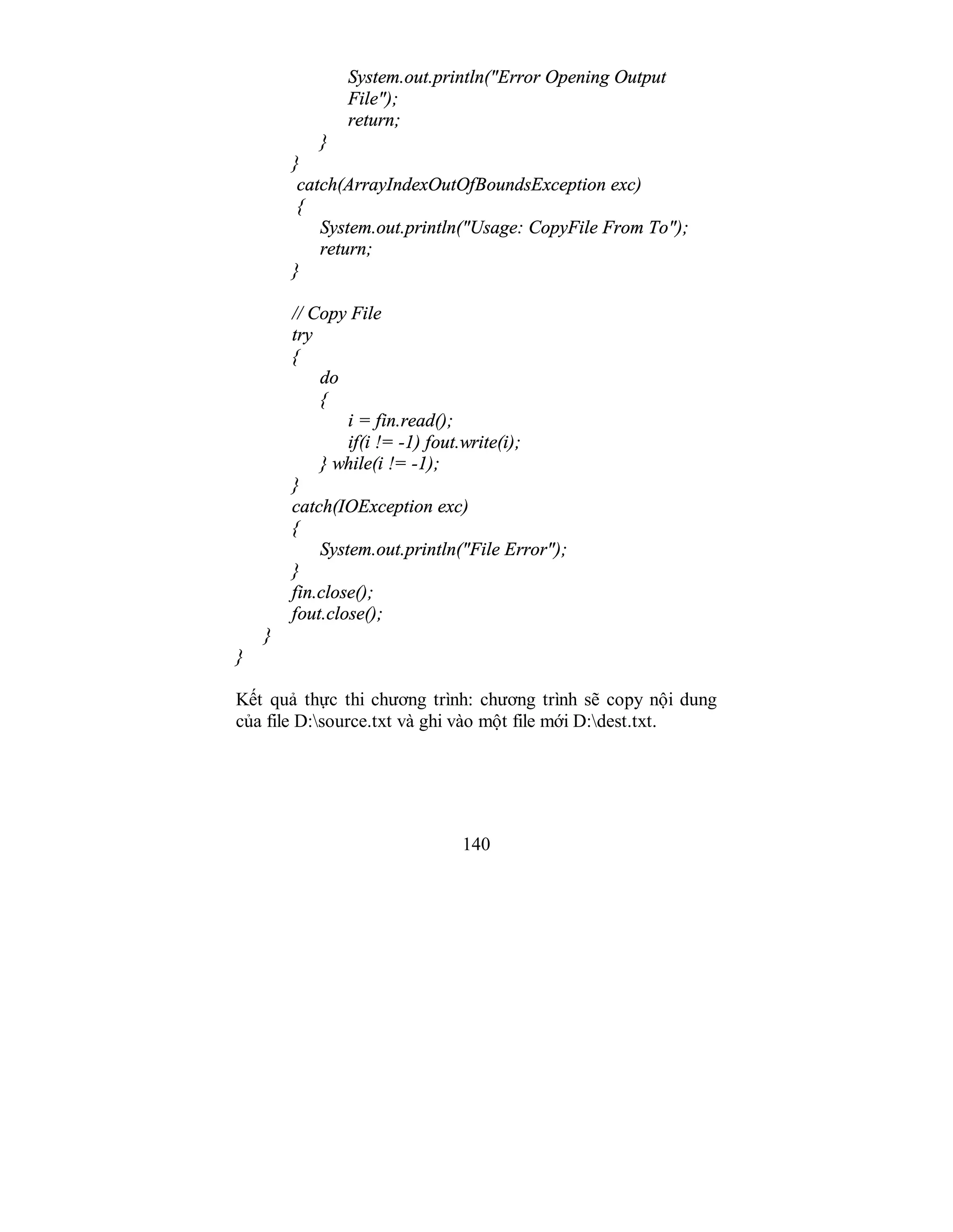 140
System.out.println("Error Opening Output
File");
return;
}
}
catch(ArrayIndexOutOfBoundsException exc)
{
System.out.println("Usage: CopyFile From To");
return;
}
// Copy File
try
{
do
{
i = fin.read();
if(i != -1) fout.write(i);
} while(i != -1);
}
catch(IOException exc)
{
System.out.println("File Error");
}
fin.close();
fout.close();
}
}
Kết quả thực thi chương trình: chương trình sẽ copy nội dung
của file D:source.txt và ghi vào một file mới D:dest.txt.
 