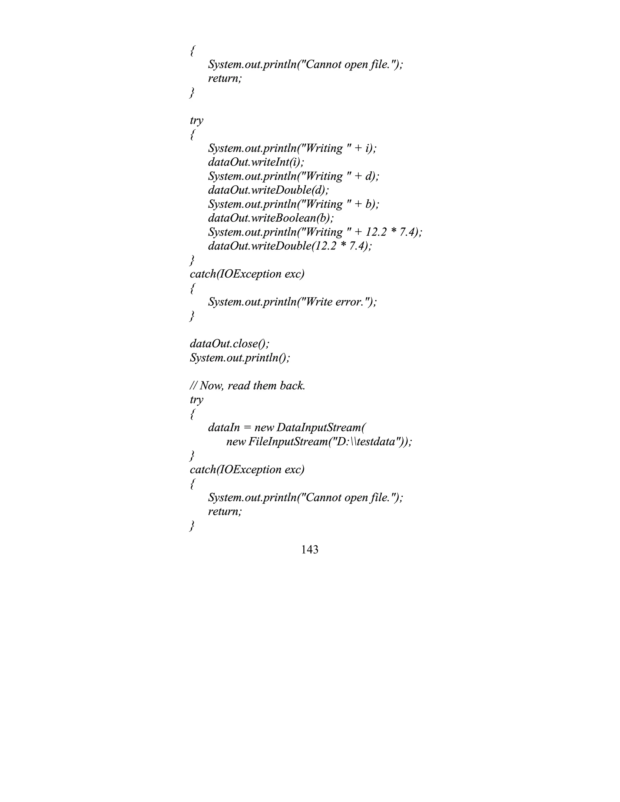 143
{
System.out.println("Cannot open file.");
return;
}
try
{
System.out.println("Writing " + i);
dataOut.writeInt(i);
System.out.println("Writing " + d);
dataOut.writeDouble(d);
System.out.println("Writing " + b);
dataOut.writeBoolean(b);
System.out.println("Writing " + 12.2 * 7.4);
dataOut.writeDouble(12.2 * 7.4);
}
catch(IOException exc)
{
System.out.println("Write error.");
}
dataOut.close();
System.out.println();
// Now, read them back.
try
{
dataIn = new DataInputStream(
new FileInputStream("D:testdata"));
}
catch(IOException exc)
{
System.out.println("Cannot open file.");
return;
}
 