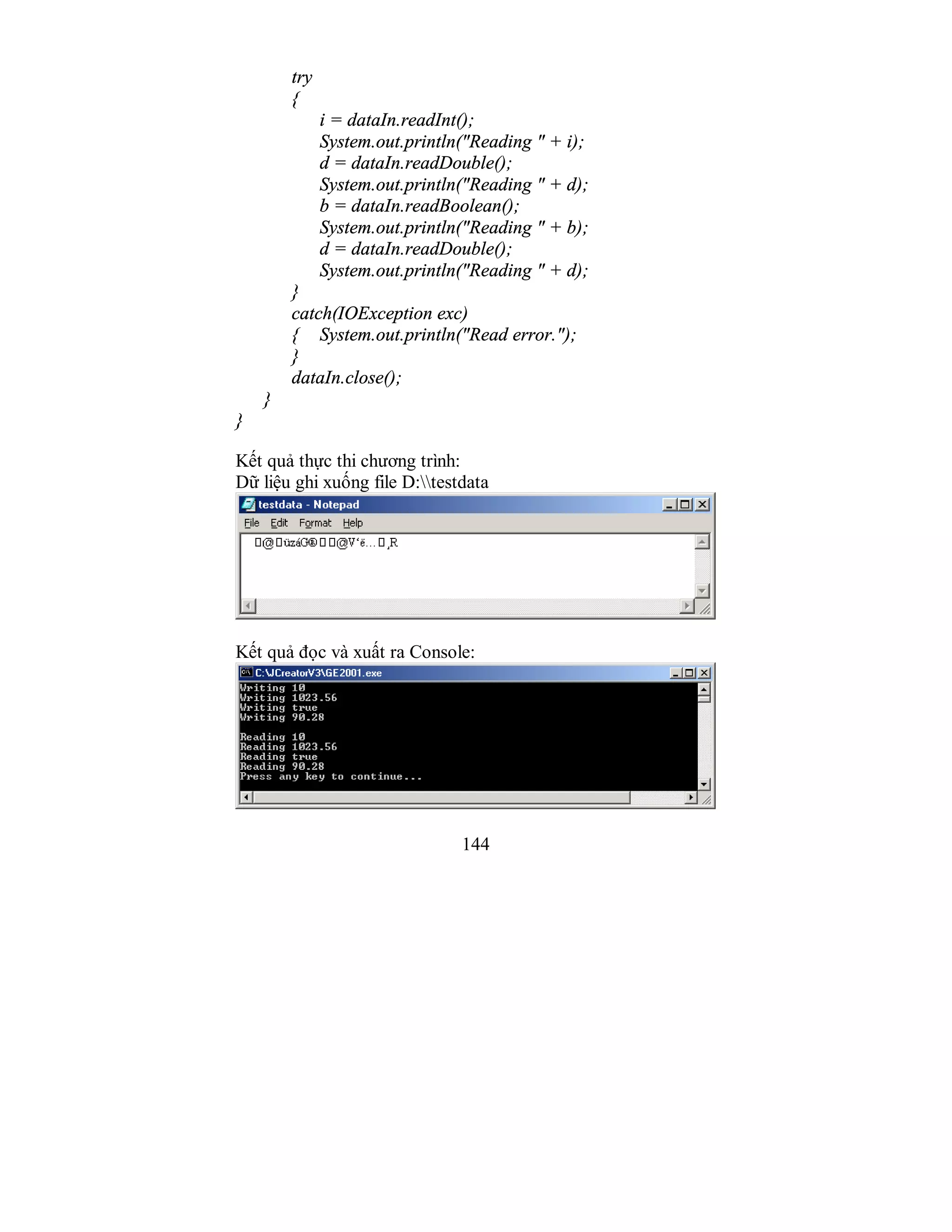 144
try
{
i = dataIn.readInt();
System.out.println("Reading " + i);
d = dataIn.readDouble();
System.out.println("Reading " + d);
b = dataIn.readBoolean();
System.out.println("Reading " + b);
d = dataIn.readDouble();
System.out.println("Reading " + d);
}
catch(IOException exc)
{ System.out.println("Read error.");
}
dataIn.close();
}
}
Kết quả thực thi chương trình:
Dữ liệu ghi xuống file D:testdata
Kết quả đọc và xuất ra Console:
 
