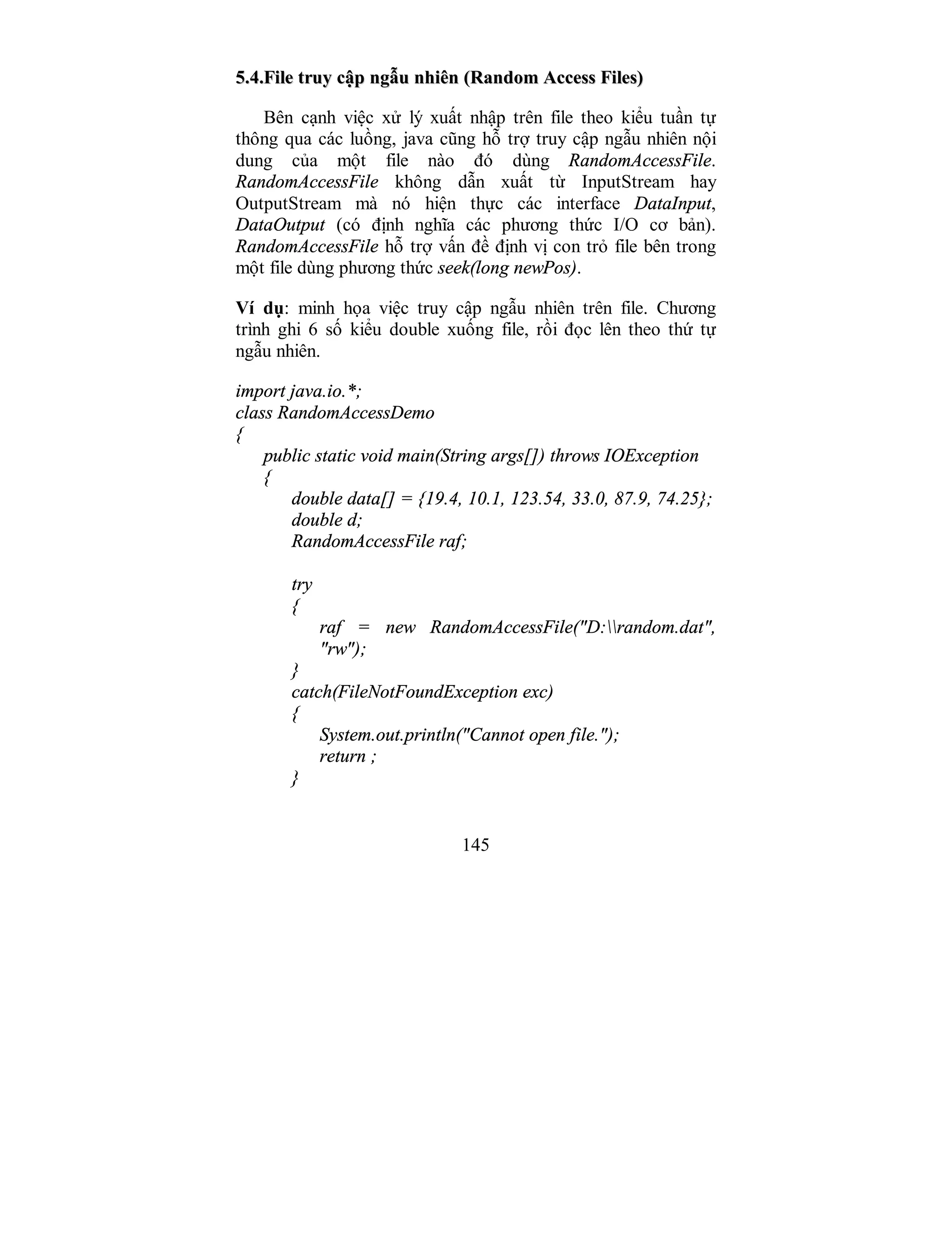 145
55..44..FFiillee ttrruuyy ccậậpp nnggẫẫuu nnhhiiêênn ((RRaannddoomm AAcccceessss FFiilleess))
Bên cạnh việc xử lý xuất nhập trên file theo kiểu tuần tự
thông qua các luồng, java cũng hỗ trợ truy cập ngẫu nhiên nội
dung của một file nào đó dùng RandomAccessFile.
RandomAccessFile không dẫn xuất từ InputStream hay
OutputStream mà nó hiện thực các interface DataInput,
DataOutput (có định nghĩa các phương thức I/O cơ bản).
RandomAccessFile hỗ trợ vấn đề định vị con trỏ file bên trong
một file dùng phương thức seek(long newPos).
Ví dụ: minh họa việc truy cập ngẫu nhiên trên file. Chương
trình ghi 6 số kiểu double xuống file, rồi đọc lên theo thứ tự
ngẫu nhiên.
import java.io.*;
class RandomAccessDemo
{
public static void main(String args[]) throws IOException
{
double data[] = {19.4, 10.1, 123.54, 33.0, 87.9, 74.25};
double d;
RandomAccessFile raf;
try
{
raf = new RandomAccessFile("D:random.dat",
"rw");
}
catch(FileNotFoundException exc)
{
System.out.println("Cannot open file.");
return ;
}
 