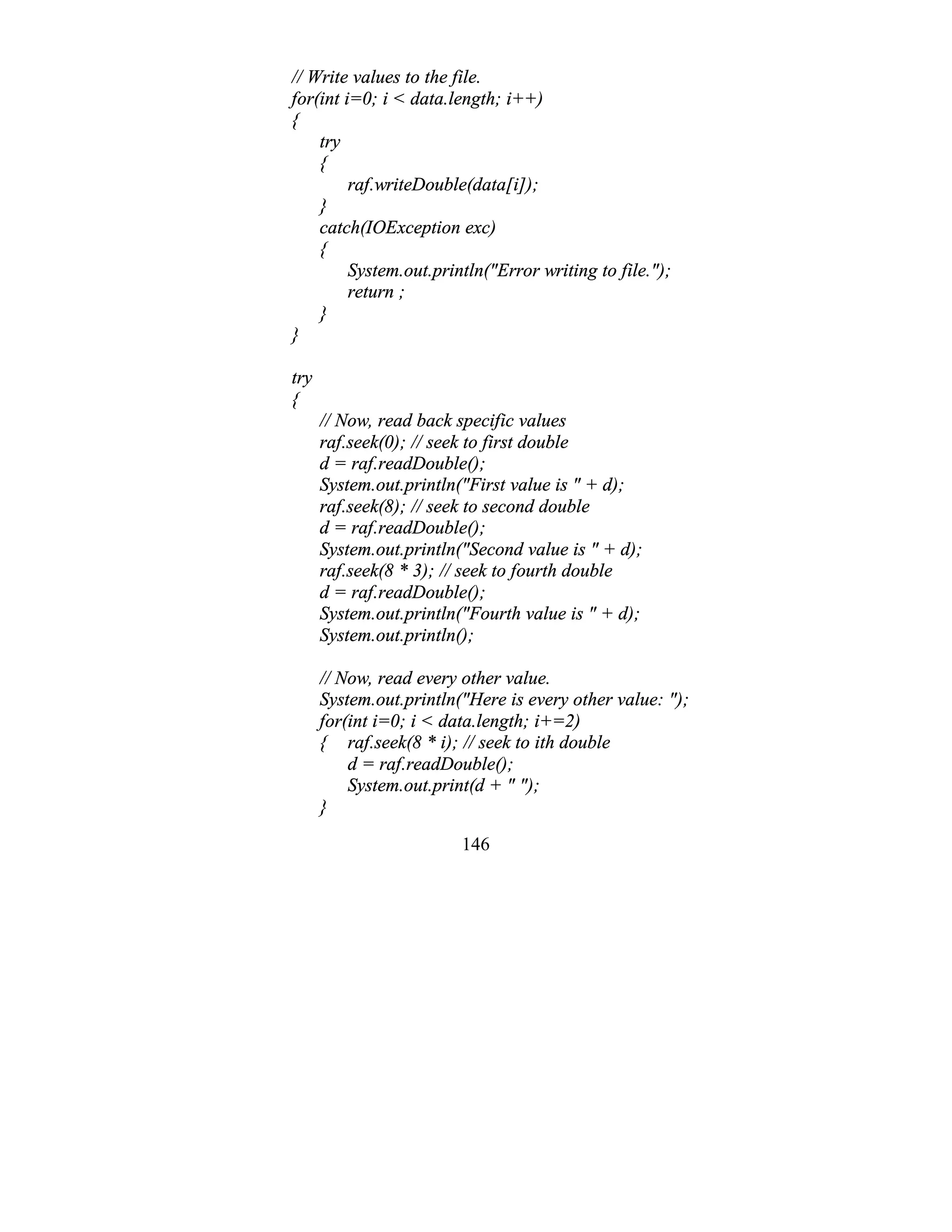 146
// Write values to the file.
for(int i=0; i < data.length; i++)
{
try
{
raf.writeDouble(data[i]);
}
catch(IOException exc)
{
System.out.println("Error writing to file.");
return ;
}
}
try
{
// Now, read back specific values
raf.seek(0); // seek to first double
d = raf.readDouble();
System.out.println("First value is " + d);
raf.seek(8); // seek to second double
d = raf.readDouble();
System.out.println("Second value is " + d);
raf.seek(8 * 3); // seek to fourth double
d = raf.readDouble();
System.out.println("Fourth value is " + d);
System.out.println();
// Now, read every other value.
System.out.println("Here is every other value: ");
for(int i=0; i < data.length; i+=2)
{ raf.seek(8 * i); // seek to ith double
d = raf.readDouble();
System.out.print(d + " ");
}
 