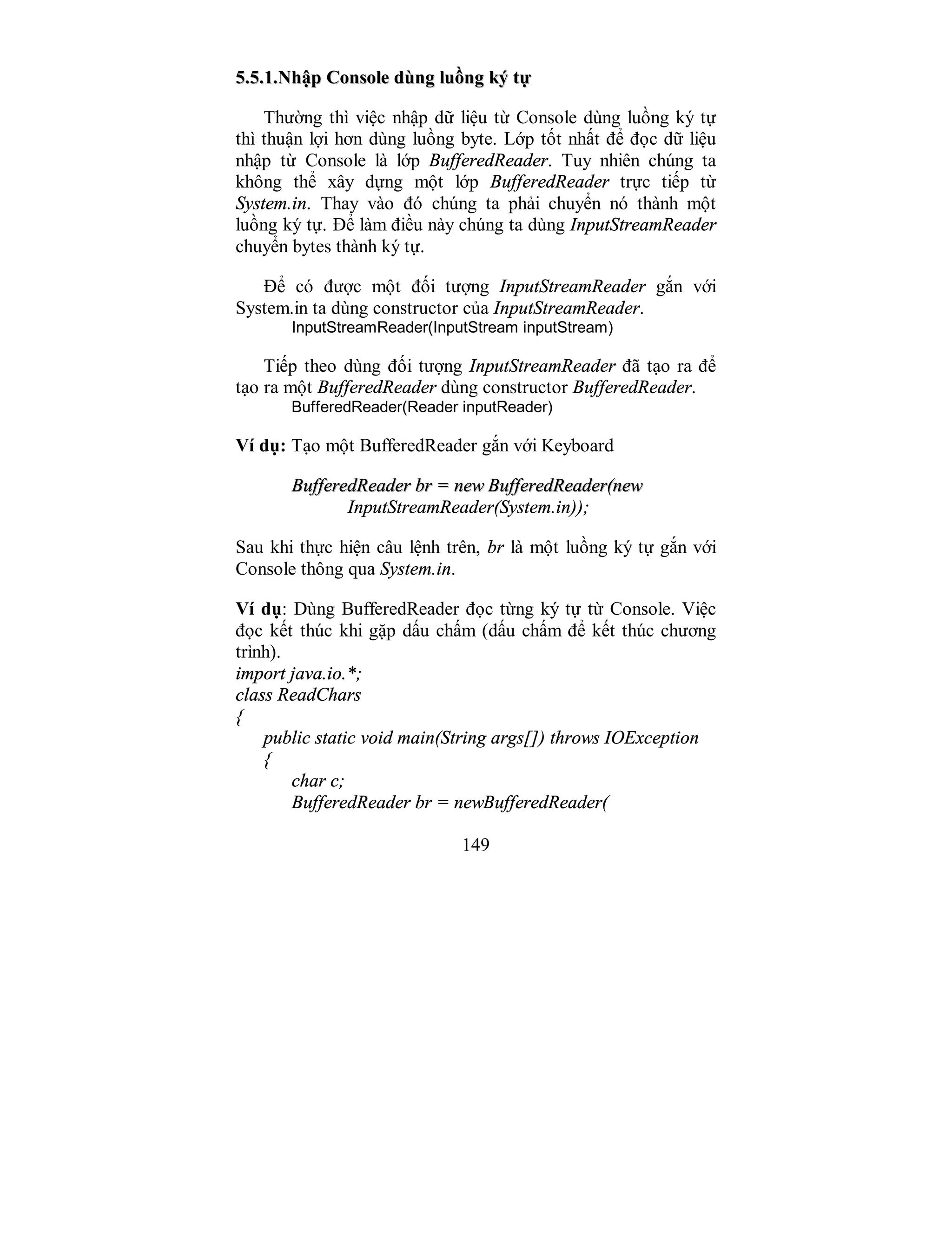 149
55..55..11..NNhhậậpp CCoonnssoollee ddùùnngg lluuồồnngg kkýý ttựự
Thường thì việc nhập dữ liệu từ Console dùng luồng ký tự
thì thuận lợi hơn dùng luồng byte. Lớp tốt nhất để đọc dữ liệu
nhập từ Console là lớp BufferedReader. Tuy nhiên chúng ta
không thể xây dựng một lớp BufferedReader trực tiếp từ
System.in. Thay vào đó chúng ta phải chuyển nó thành một
luồng ký tự. Để làm điều này chúng ta dùng InputStreamReader
chuyển bytes thành ký tự.
Để có được một đối tượng InputStreamReader gắn với
System.in ta dùng constructor của InputStreamReader.
InputStreamReader(InputStream inputStream)
Tiếp theo dùng đối tượng InputStreamReader đã tạo ra để
tạo ra một BufferedReader dùng constructor BufferedReader.
BufferedReader(Reader inputReader)
Ví dụ: Tạo một BufferedReader gắn với Keyboard
BBuuffffeerreeddRReeaaddeerr bbrr == nneeww BBuuffffeerreeddRReeaaddeerr((nneeww
InputStreamReader(System.in));
Sau khi thực hiện câu lệnh trên, br là một luồng ký tự gắn với
Console thông qua System.in.
Ví dụ: Dùng BufferedReader đọc từng ký tự từ Console. Việc
đọc kết thúc khi gặp dấu chấm (dấu chấm để kết thúc chương
trình).
import java.io.*;
class ReadChars
{
public static void main(String args[]) throws IOException
{
char c;
BufferedReader br = newBufferedReader(
 
