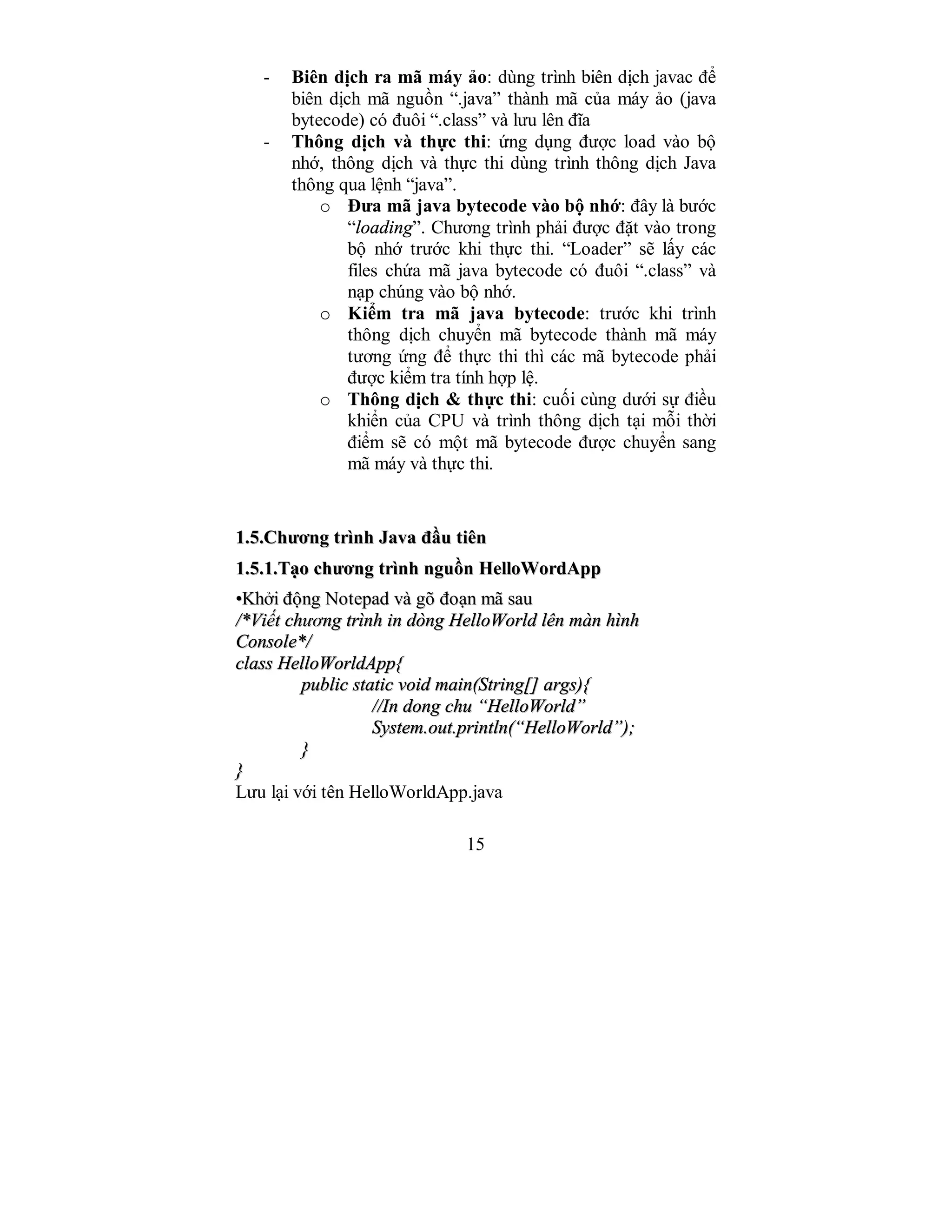 15
- Biên dịch ra mã máy ảo: dùng trình biên dịch javac để
biên dịch mã nguồn “.java” thành mã của máy ảo (java
bytecode) có đuôi “.class” và lưu lên đĩa
- Thông dịch và thực thi: ứng dụng được load vào bộ
nhớ, thông dịch và thực thi dùng trình thông dịch Java
thông qua lệnh “java”.
o Đưa mã java bytecode vào bộ nhớ: đây là bước
“loading”. Chương trình phải được đặt vào trong
bộ nhớ trước khi thực thi. “Loader” sẽ lấy các
files chứa mã java bytecode có đuôi “.class” và
nạp chúng vào bộ nhớ.
o Kiểm tra mã java bytecode: trước khi trình
thông dịch chuyển mã bytecode thành mã máy
tương ứng để thực thi thì các mã bytecode phải
được kiểm tra tính hợp lệ.
o Thông dịch & thực thi: cuối cùng dưới sự điều
khiển của CPU và trình thông dịch tại mỗi thời
điểm sẽ có một mã bytecode được chuyển sang
mã máy và thực thi.
11..55..CChhưươơnngg ttrrììnnhh JJaavvaa đđầầuu ttiiêênn
11..55..11..TTạạoo cchhưươơnngg ttrrììnnhh nngguuồồnn HHeellllooWWoorrddAApppp
••KKhhởởii đđộộnngg NNootteeppaadd vvàà ggõõ đđooạạnn mmãã ssaauu
//**VViiếếtt cchhưươơnngg ttrrììnnhh iinn ddòònngg HHeellllooWWoorrlldd llêênn mmàànn hhììnnhh
CCoonnssoollee**//
ccllaassss HHeellllooWWoorrllddAApppp{{
ppuubblliicc ssttaattiicc vvooiidd mmaaiinn((SSttrriinngg[[]] aarrggss)){{
////IInn ddoonngg cchhuu ““HHeellllooWWoorrlldd””
SSyysstteemm..oouutt..pprriinnttllnn((““HHeellllooWWoorrlldd””));;
}}
}}
Lưu lại với tên HelloWorldApp.java
 