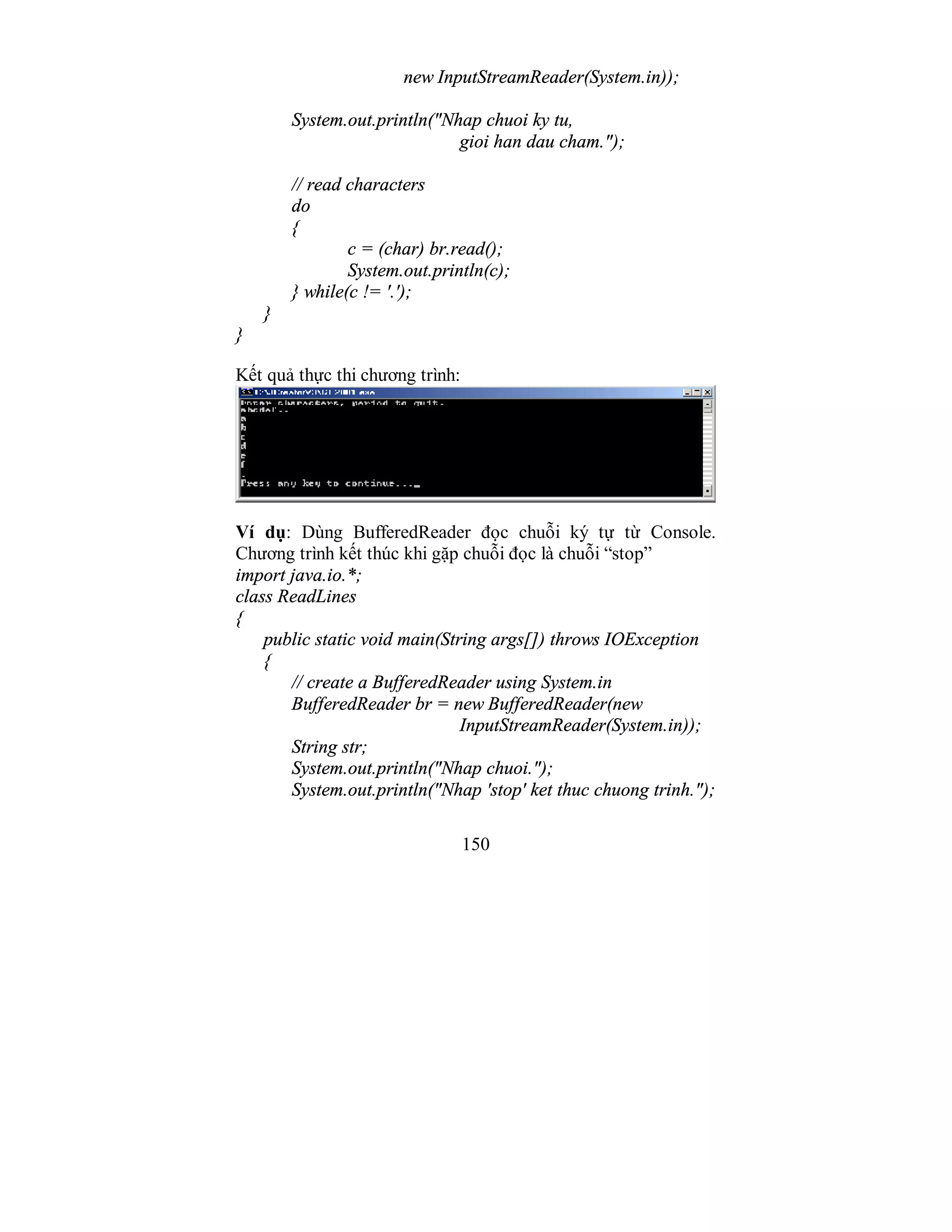 150
new InputStreamReader(System.in));
System.out.println("Nhap chuoi ky tu,
gioi han dau cham.");
// read characters
do
{
c = (char) br.read();
System.out.println(c);
} while(c != '.');
}
}
Kết quả thực thi chương trình:
Ví dụ: Dùng BufferedReader đọc chuỗi ký tự từ Console.
Chương trình kết thúc khi gặp chuỗi đọc là chuỗi “stop”
import java.io.*;
class ReadLines
{
public static void main(String args[]) throws IOException
{
// create a BufferedReader using System.in
BufferedReader br = new BufferedReader(new
InputStreamReader(System.in));
String str;
System.out.println("Nhap chuoi.");
System.out.println("Nhap 'stop' ket thuc chuong trinh.");
 