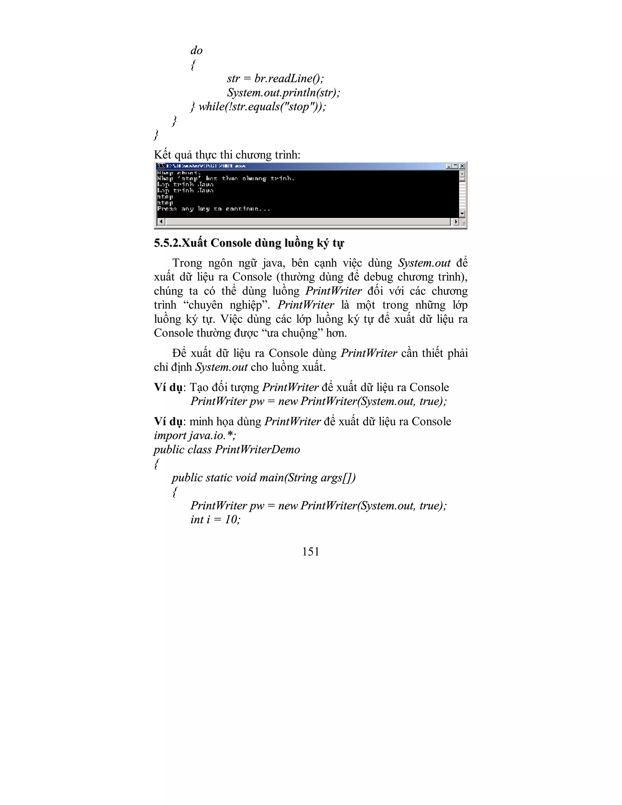 151
do
{
str = br.readLine();
System.out.println(str);
} while(!str.equals("stop"));
}
}
Kết quả thực thi chương trình:
55..55..22..XXuuấấtt CCoonnssoollee ddùùnngg lluuồồnngg kkýý ttựự
Trong ngôn ngữ java, bên cạnh việc dùng System.out để
xuất dữ liệu ra Console (thường dùng để debug chương trình),
chúng ta có thể dùng luồng PrintWriter đối với các chương
trình “chuyên nghiệp”. PrintWriter là một trong những lớp
luồng ký tự. Việc dùng các lớp luồng ký tự để xuất dữ liệu ra
Console thường được “ưa chuộng” hơn.
Để xuất dữ liệu ra Console dùng PrintWriter cần thiết phải
chỉ định System.out cho luồng xuất.
Ví dụ: Tạo đối tượng PrintWriter để xuất dữ liệu ra Console
PrintWriter pw = new PrintWriter(System.out, true);
Ví dụ: minh họa dùng PrintWriter để xuất dữ liệu ra Console
import java.io.*;
public class PrintWriterDemo
{
public static void main(String args[])
{
PrintWriter pw = new PrintWriter(System.out, true);
int i = 10;
 