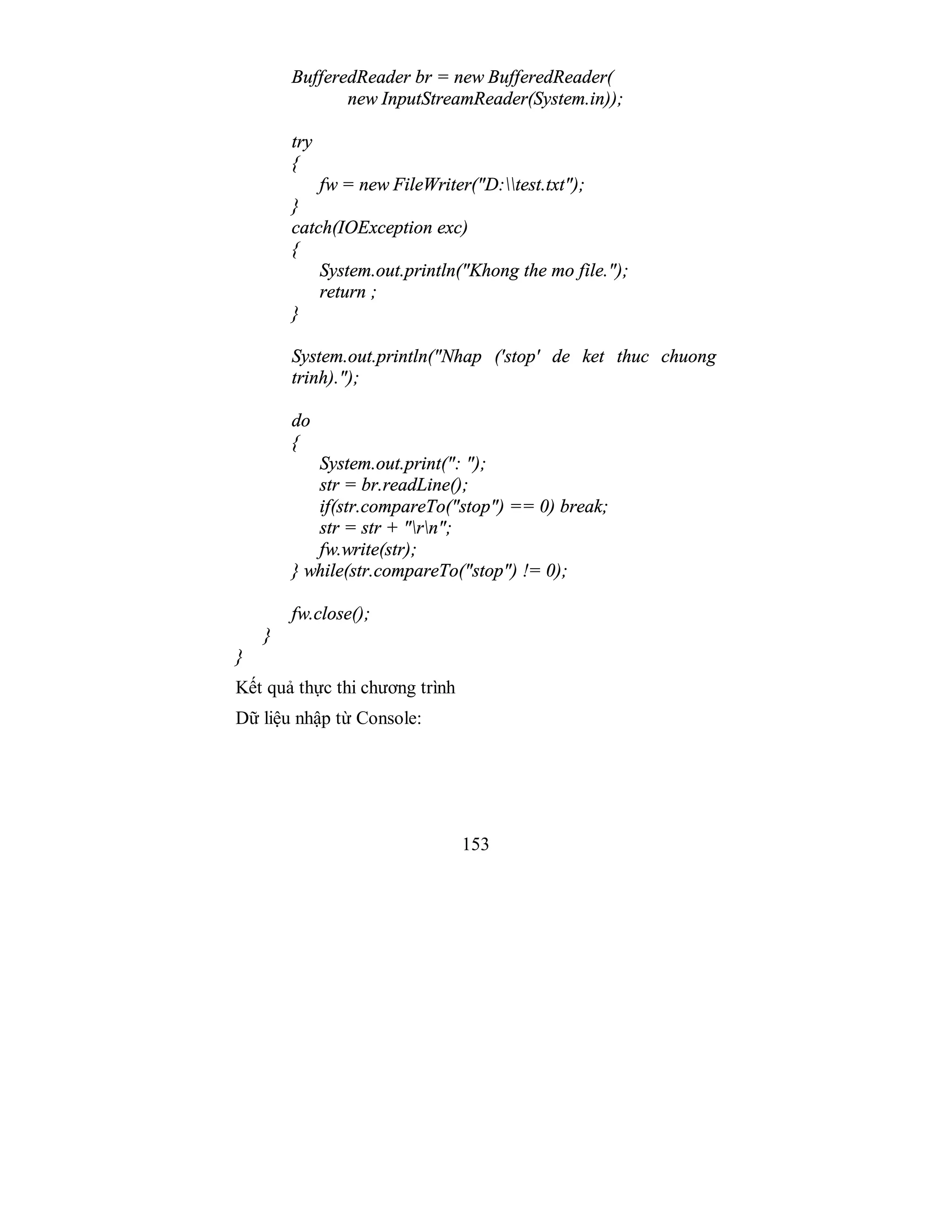 153
BufferedReader br = new BufferedReader(
new InputStreamReader(System.in));
try
{
fw = new FileWriter("D:test.txt");
}
catch(IOException exc)
{
System.out.println("Khong the mo file.");
return ;
}
System.out.println("Nhap ('stop' de ket thuc chuong
trinh).");
do
{
System.out.print(": ");
str = br.readLine();
if(str.compareTo("stop") == 0) break;
str = str + "rn";
fw.write(str);
} while(str.compareTo("stop") != 0);
fw.close();
}
}
Kết quả thực thi chương trình
Dữ liệu nhập từ Console:
 