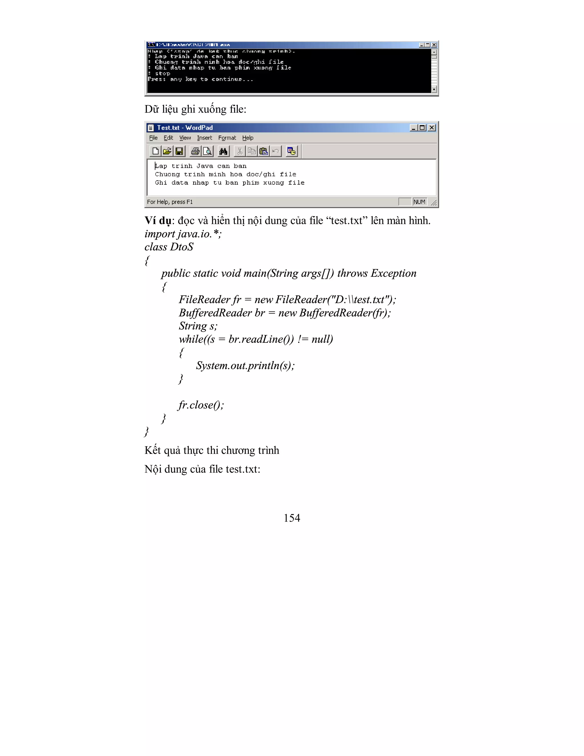 154
Dữ liệu ghi xuống file:
Ví dụ: đọc và hiển thị nội dung của file “test.txt” lên màn hình.
import java.io.*;
class DtoS
{
public static void main(String args[]) throws Exception
{
FileReader fr = new FileReader("D:test.txt");
BufferedReader br = new BufferedReader(fr);
String s;
while((s = br.readLine()) != null)
{
System.out.println(s);
}
fr.close();
}
}
Kết quả thực thi chương trình
Nội dung của file test.txt:
 