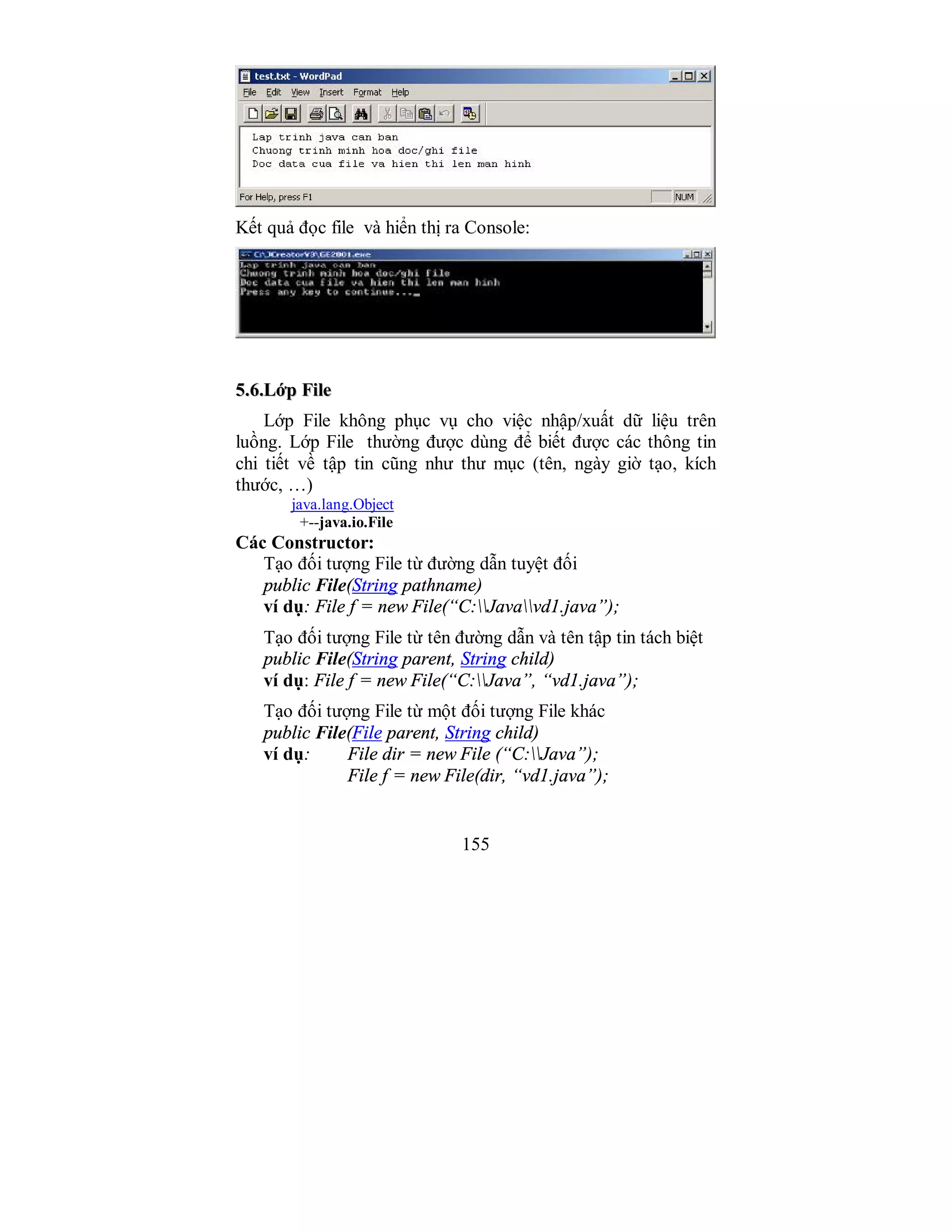 155
Kết quả đọc file và hiển thị ra Console:
55..66..LLớớpp FFiillee
Lớp File không phục vụ cho việc nhập/xuất dữ liệu trên
luồng. Lớp File thường được dùng để biết được các thông tin
chi tiết về tập tin cũng như thư mục (tên, ngày giờ tạo, kích
thước, …)
java.lang.Object
+--java.io.File
Các Constructor:
Tạo đối tượng File từ đường dẫn tuyệt đối
public File(String pathname)
ví dụ: File f = new File(“C:Javavd1.java”);
Tạo đối tượng File từ tên đường dẫn và tên tập tin tách biệt
public File(String parent, String child)
ví dụ: File f = new File(“C:Java”, “vd1.java”);
Tạo đối tượng File từ một đối tượng File khác
public File(File parent, String child)
ví dụ: File dir = new File (“C:Java”);
File f = new File(dir, “vd1.java”);
 