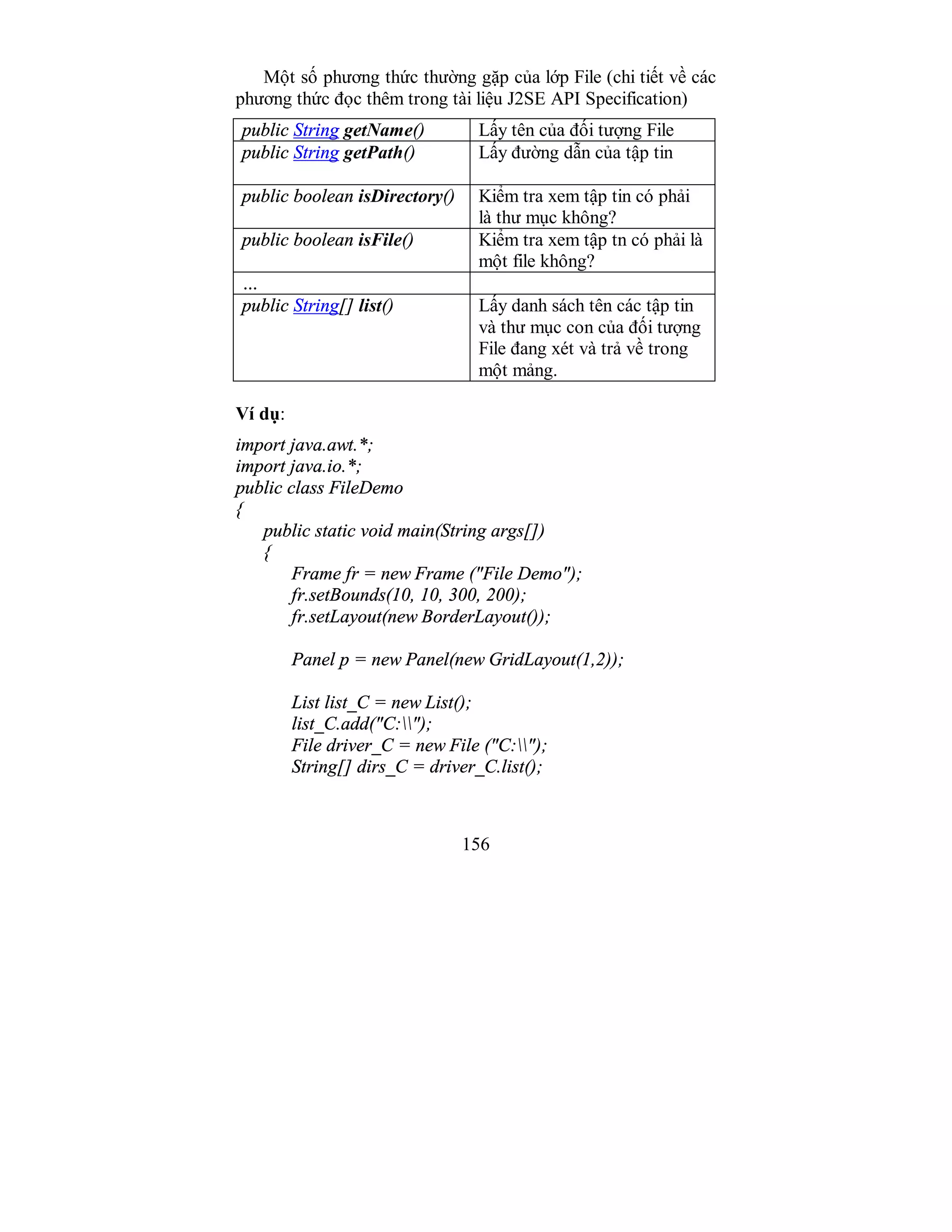 156
Một số phương thức thường gặp của lớp File (chi tiết về các
phương thức đọc thêm trong tài liệu J2SE API Specification)
public String getName() Lấy tên của đối tượng File
public String getPath() Lấy đường dẫn của tập tin
public boolean isDirectory() Kiểm tra xem tập tin có phải
là thư mục không?
public boolean isFile() Kiểm tra xem tập tn có phải là
một file không?
…
public String[] list() Lấy danh sách tên các tập tin
và thư mục con của đối tượng
File đang xét và trả về trong
một mảng.
Ví dụ:
import java.awt.*;
import java.io.*;
public class FileDemo
{
public static void main(String args[])
{
Frame fr = new Frame ("File Demo");
fr.setBounds(10, 10, 300, 200);
fr.setLayout(new BorderLayout());
Panel p = new Panel(new GridLayout(1,2));
List list_C = new List();
list_C.add("C:");
File driver_C = new File ("C:");
String[] dirs_C = driver_C.list();
 