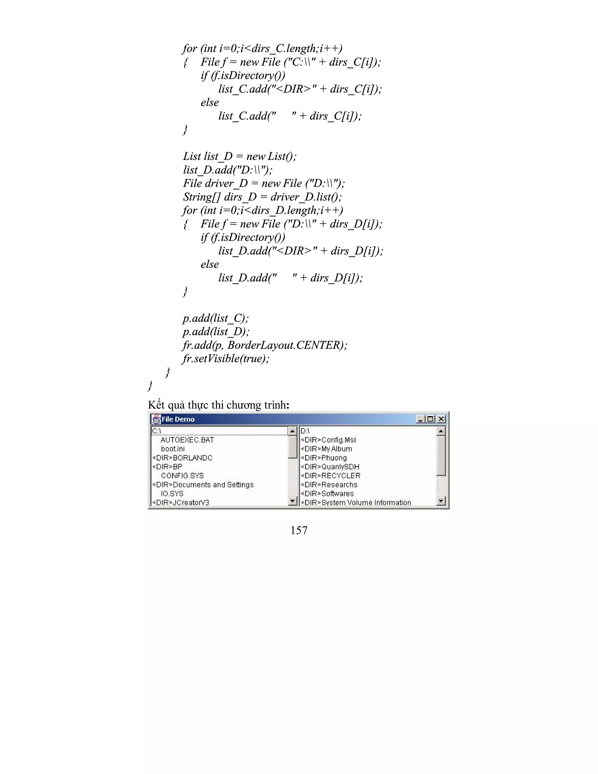 157
for (int i=0;i<dirs_C.length;i++)
{ File f = new File ("C:" + dirs_C[i]);
if (f.isDirectory())
list_C.add("<DIR>" + dirs_C[i]);
else
list_C.add(" " + dirs_C[i]);
}
List list_D = new List();
list_D.add("D:");
File driver_D = new File ("D:");
String[] dirs_D = driver_D.list();
for (int i=0;i<dirs_D.length;i++)
{ File f = new File ("D:" + dirs_D[i]);
if (f.isDirectory())
list_D.add("<DIR>" + dirs_D[i]);
else
list_D.add(" " + dirs_D[i]);
}
p.add(list_C);
p.add(list_D);
fr.add(p, BorderLayout.CENTER);
fr.setVisible(true);
}
}
Kết quả thực thi chương trình:
 