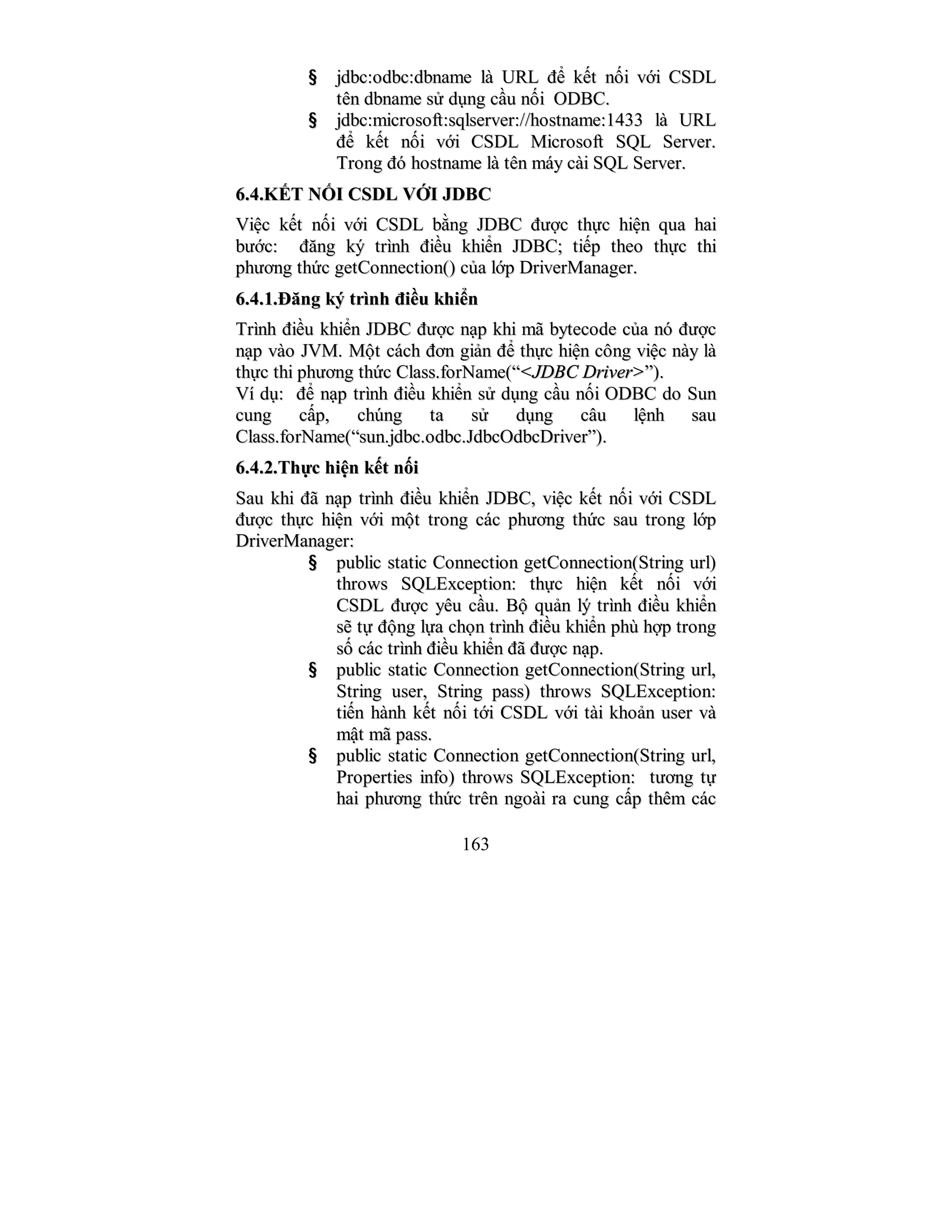 163
§§ jjddbbcc::ooddbbcc::ddbbnnaammee llàà UURRLL đđểể kkếếtt nnốốii vvớớii CCSSDDLL
ttêênn ddbbnnaammee ssửử ddụụnngg ccầầuu nnốốii OODDBBCC..
§§ jjddbbcc::mmiiccrroossoofftt::ssqqllsseerrvveerr::////hhoossttnnaammee::11443333 llàà UURRLL
đđểể kkếếtt nnốốii vvớớii CCSSDDLL MMiiccrroossoofftt SSQQLL SSeerrvveerr..
TTrroonngg đđóó hhoossttnnaammee llàà ttêênn mmááyy ccààii SSQQLL SSeerrvveerr..
66..44..KKẾẾTT NNỐỐII CCSSDDLL VVỚỚII JJDDBBCC
VViiệệcc kkếếtt nnốốii vvớớii CCSSDDLL bbằằnngg JJDDBBCC đđưượợcc tthhựựcc hhiiệệnn qquuaa hhaaii
bbưướớcc:: đđăănngg kkýý ttrrììnnhh đđiiềềuu kkhhiiểểnn JJDDBBCC;; ttiiếếpp tthheeoo tthhựựcc tthhii
pphhưươơnngg tthhứứcc ggeettCCoonnnneeccttiioonn(()) ccủủaa llớớpp DDrriivveerrMMaannaaggeerr..
66..44..11..ĐĐăănngg kkýý ttrrììnnhh đđiiềềuu kkhhiiểểnn
TTrrììnnhh đđiiềềuu kkhhiiểểnn JJDDBBCC đđưượợcc nnạạpp kkhhii mmãã bbyytteeccooddee ccủủaa nnóó đđưượợcc
nnạạpp vvààoo JJVVMM.. MMộộtt ccáácchh đđơơnn ggiiảảnn đđểể tthhựựcc hhiiệệnn ccôônngg vviiệệcc nnààyy llàà
tthhựựcc tthhii pphhưươơnngg tthhứứcc CCllaassss..ffoorrNNaammee((““<<JJDDBBCC DDrriivveerr>>””))..
VVíí ddụụ:: đđểể nnạạpp ttrrììnnhh đđiiềềuu kkhhiiểểnn ssửử ddụụnngg ccầầuu nnốốii OODDBBCC ddoo SSuunn
ccuunngg ccấấpp,, cchhúúnngg ttaa ssửử ddụụnngg ccââuu llệệnnhh ssaauu
CCllaassss..ffoorrNNaammee((““ssuunn..jjddbbcc..ooddbbcc..JJddbbccOOddbbccDDrriivveerr””))..
66..44..22..TThhựựcc hhiiệệnn kkếếtt nnốốii
SSaauu kkhhii đđãã nnạạpp ttrrììnnhh đđiiềềuu kkhhiiểểnn JJDDBBCC,, vviiệệcc kkếếtt nnốốii vvớớii CCSSDDLL
đđưượợcc tthhựựcc hhiiệệnn vvớớii mmộộtt ttrroonngg ccáácc pphhưươơnngg tthhứứcc ssaauu ttrroonngg llớớpp
DDrriivveerrMMaannaaggeerr::
§§ ppuubblliicc ssttaattiicc CCoonnnneeccttiioonn ggeettCCoonnnneeccttiioonn((SSttrriinngg uurrll))
tthhrroowwss SSQQLLEExxcceeppttiioonn:: tthhựựcc hhiiệệnn kkếếtt nnốốii vvớớii
CCSSDDLL đđưượợcc yyêêuu ccầầuu.. BBộộ qquuảảnn llýý ttrrììnnhh đđiiềềuu kkhhiiểểnn
ssẽẽ ttựự đđộộnngg llựựaa cchhọọnn ttrrììnnhh đđiiềềuu kkhhiiểểnn pphhùù hhợợpp ttrroonngg
ssốố ccáácc ttrrììnnhh đđiiềềuu kkhhiiểểnn đđãã đđưượợcc nnạạpp..
§§ ppuubblliicc ssttaattiicc CCoonnnneeccttiioonn ggeettCCoonnnneeccttiioonn((SSttrriinngg uurrll,,
SSttrriinngg uusseerr,, SSttrriinngg ppaassss)) tthhrroowwss SSQQLLEExxcceeppttiioonn::
ttiiếếnn hhàànnhh kkếếtt nnốốii ttớớii CCSSDDLL vvớớii ttààii kkhhooảảnn uusseerr vvàà
mmậậtt mmãã ppaassss..
§§ ppuubblliicc ssttaattiicc CCoonnnneeccttiioonn ggeettCCoonnnneeccttiioonn((SSttrriinngg uurrll,,
PPrrooppeerrttiieess iinnffoo)) tthhrroowwss SSQQLLEExxcceeppttiioonn:: ttưươơnngg ttựự
hhaaii pphhưươơnngg tthhứứcc ttrrêênn nnggooààii rraa ccuunngg ccấấpp tthhêêmm ccáácc
 