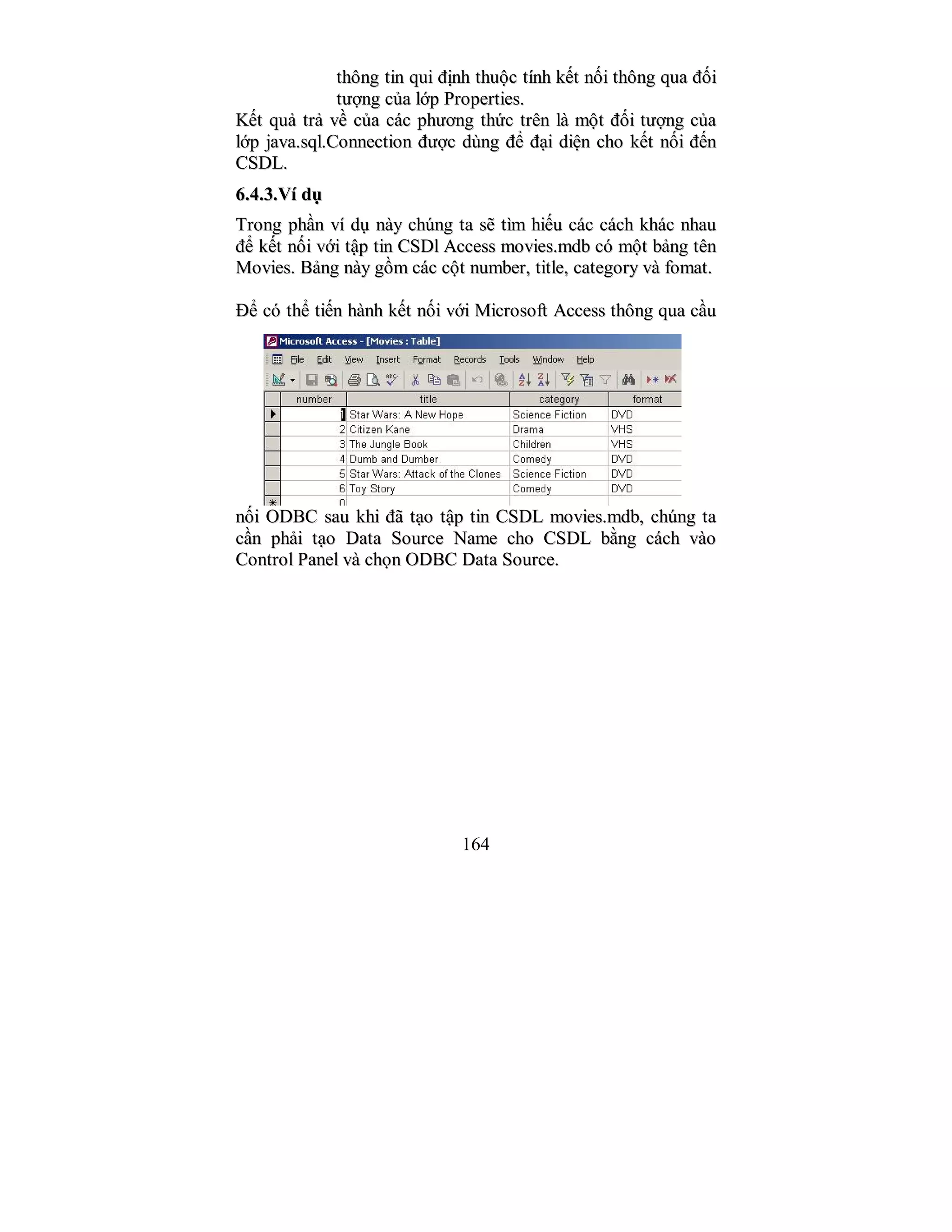 164
tthhôônngg ttiinn qquuii đđịịnnhh tthhuuộộcc ttíínnhh kkếếtt nnốốii tthhôônngg qquuaa đđốốii
ttưượợnngg ccủủaa llớớpp PPrrooppeerrttiieess..
KKếếtt qquuảả ttrrảả vvềề ccủủaa ccáácc pphhưươơnngg tthhứứcc ttrrêênn llàà mmộộtt đđốốii ttưượợnngg ccủủaa
llớớpp jjaavvaa..ssqqll..CCoonnnneeccttiioonn đđưượợcc ddùùnngg đđểể đđạạii ddiiệệnn cchhoo kkếếtt nnốốii đđếếnn
CCSSDDLL..
66..44..33..VVíí ddụụ
TTrroonngg pphhầầnn vvíí ddụụ nnààyy cchhúúnngg ttaa ssẽẽ ttììmm hhiiếếuu ccáácc ccáácchh kkhháácc nnhhaauu
đđểể kkếếtt nnốốii vvớớii ttậậpp ttiinn CCSSDDll AAcccceessss mmoovviieess..mmddbb ccóó mmộộtt bbảảnngg ttêênn
MMoovviieess.. BBảảnngg nnààyy ggồồmm ccáácc ccộộtt nnuummbbeerr,, ttiittllee,, ccaatteeggoorryy vvàà ffoommaatt..
ĐĐểể ccóó tthhểể ttiiếếnn hhàànnhh kkếếtt nnốốii vvớớii MMiiccrroossoofftt AAcccceessss tthhôônngg qquuaa ccầầuu
nnốốii OODDBBCC ssaauu kkhhii đđãã ttạạoo ttậậpp ttiinn CCSSDDLL mmoovviieess..mmddbb,, cchhúúnngg ttaa
ccầầnn pphhảảii ttạạoo DDaattaa SSoouurrccee NNaammee cchhoo CCSSDDLL bbằằnngg ccáácchh vvààoo
CCoonnttrrooll PPaanneell vvàà cchhọọnn OODDBBCC DDaattaa SSoouurrccee..
 