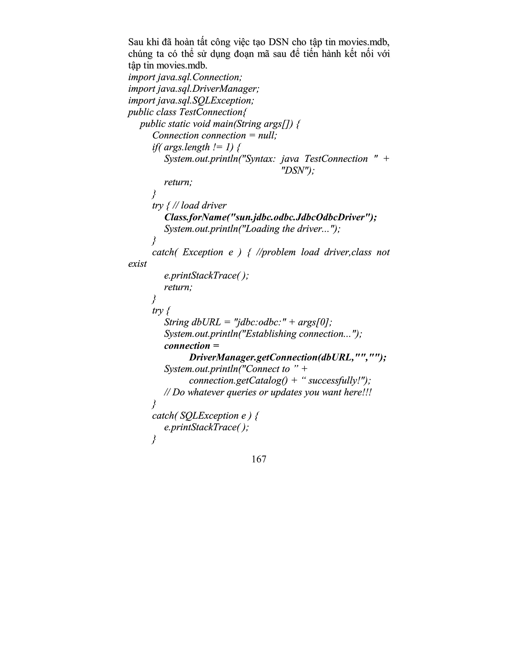 167
SSaauu kkhhii đđãã hhooàànn ttấấtt ccôônngg vviiệệcc ttạạoo DDSSNN cchhoo ttậậpp ttiinn mmoovviieess..mmddbb,,
cchhúúnngg ttaa ccóó tthhểể ssửử ddụụnngg đđooạạnn mmãã ssaauu đđểể ttiiếếnn hhàànnhh kkếếtt nnốốii vvớớii
ttậậpp ttiinn mmoovviieess..mmddbb..
import java.sql.Connection;
import java.sql.DriverManager;
import java.sql.SQLException;
public class TestConnection{
public static void main(String args[]) {
Connection connection = null;
if( args.length != 1) {
System.out.println("Syntax: java TestConnection " +
"DSN");
return;
}
try { // load driver
Class.forName("sun.jdbc.odbc.JdbcOdbcDriver");
System.out.println("Loading the driver...");
}
catch( Exception e ) { //problem load driver,class not
exist
e.printStackTrace( );
return;
}
try {
String dbURL = "jdbc:odbc:" + args[0];
System.out.println("Establishing connection...");
connection =
DriverManager.getConnection(dbURL,"","");
System.out.println("Connect to ” +
connection.getCatalog() + “ successfully!");
// Do whatever queries or updates you want here!!!
}
catch( SQLException e ) {
e.printStackTrace( );
}
 