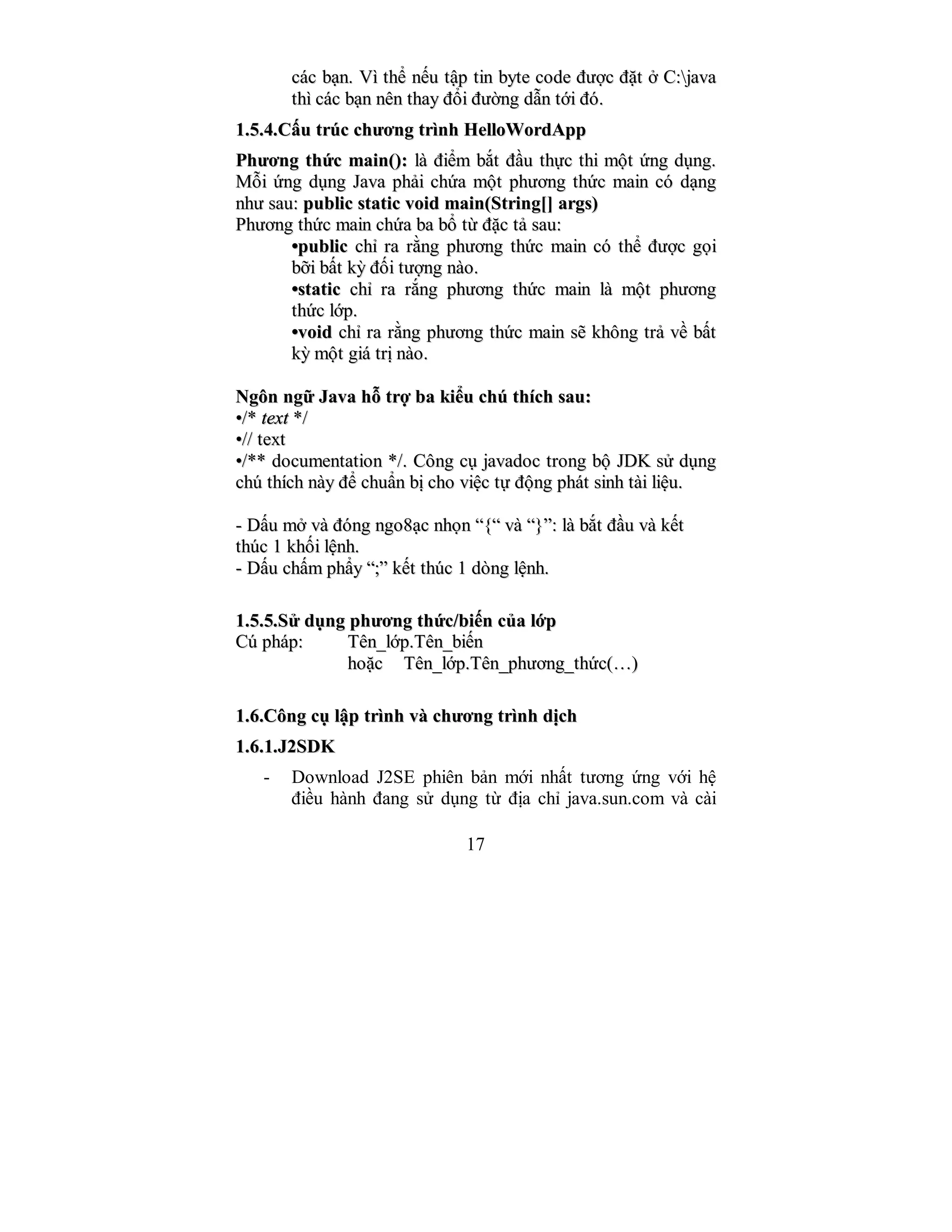 17
ccáácc bbạạnn.. VVìì tthhểể nnếếuu ttậậpp ttiinn bbyyttee ccooddee đđưượợcc đđặặtt ởở CC::jjaavvaa
tthhìì ccáácc bbạạnn nnêênn tthhaayy đđổổii đđưườờnngg ddẫẫnn ttớớii đđóó..
11..55..44..CCấấuu ttrrúúcc cchhưươơnngg ttrrììnnhh HHeellllooWWoorrddAApppp
PPhhưươơnngg tthhứứcc mmaaiinn(()):: llàà đđiiểểmm bbắắtt đđầầuu tthhựựcc tthhii mmộộtt ứứnngg ddụụnngg..
MMỗỗii ứứnngg ddụụnngg JJaavvaa pphhảảii cchhứứaa mmộộtt pphhưươơnngg tthhứứcc mmaaiinn ccóó ddạạnngg
nnhhưư ssaauu:: ppuubblliicc ssttaattiicc vvooiidd mmaaiinn((SSttrriinngg[[]] aarrggss))
PPhhưươơnngg tthhứứcc mmaaiinn cchhứứaa bbaa bbổổ ttừừ đđặặcc ttảả ssaauu::
••ppuubblliicc cchhỉỉ rraa rrằằnngg pphhưươơnngg tthhứứcc mmaaiinn ccóó tthhểể đđưượợcc ggọọii
bbỡỡii bbấấtt kkỳỳ đđốốii ttưượợnngg nnààoo..
••ssttaattiicc cchhỉỉ rraa rrắắnngg pphhưươơnngg tthhứứcc mmaaiinn llàà mmộộtt pphhưươơnngg
tthhứứcc llớớpp..
••vvooiidd cchhỉỉ rraa rrằằnngg pphhưươơnngg tthhứứcc mmaaiinn ssẽẽ kkhhôônngg ttrrảả vvềề bbấấtt
kkỳỳ mmộộtt ggiiáá ttrrịị nnààoo..
NNggôônn nnggữữ JJaavvaa hhỗỗ ttrrợợ bbaa kkiiểểuu cchhúú tthhíícchh ssaauu::
••//** tteexxtt **//
••//// tteexxtt
••//**** ddooccuummeennttaattiioonn **//.. CCôônngg ccụụ jjaavvaaddoocc ttrroonngg bbộộ JJDDKK ssửử ddụụnngg
cchhúú tthhíícchh nnààyy đđểể cchhuuẩẩnn bbịị cchhoo vviiệệcc ttựự đđộộnngg pphháátt ssiinnhh ttààii lliiệệuu..
-- DDấấuu mmởở vvàà đđóónngg nnggoo88ạạcc nnhhọọnn ““{{““ vvàà ““}}””:: llàà bbắắtt đđầầuu vvàà kkếếtt
tthhúúcc 11 kkhhốốii llệệnnhh..
-- DDấấuu cchhấấmm pphhẩẩyy ““;;”” kkếếtt tthhúúcc 11 ddòònngg llệệnnhh..
11..55..55..SSửử ddụụnngg pphhưươơnngg tthhứứcc//bbiiếếnn ccủủaa llớớpp
CCúú pphháápp:: TTêênn__llớớpp..TTêênn__bbiiếếnn
hhooặặcc TTêênn__llớớpp..TTêênn__pphhưươơnngg__tthhứứcc((……))
11..66..CCôônngg ccụụ llậậpp ttrrììnnhh vvàà cchhưươơnngg ttrrììnnhh ddịịcchh
11..66..11..JJ22SSDDKK
- Download J2SE phiên bản mới nhất tương ứng với hệ
điều hành đang sử dụng từ địa chỉ java.sun.com và cài
 