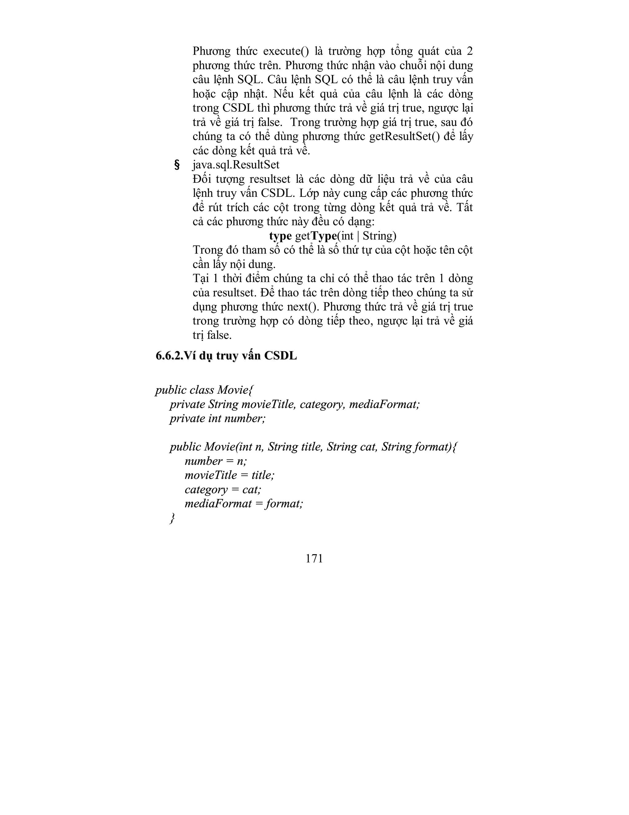 171
Phương thức execute() là trường hợp tổng quát của 2
phương thức trên. Phương thức nhận vào chuỗi nội dung
câu lệnh SQL. Câu lệnh SQL có thể là câu lệnh truy vấn
hoặc cập nhật. Nếu kết quả của câu lệnh là các dòng
trong CSDL thì phương thức trả về giá trị true, ngược lại
trả về giá trị false. Trong trường hợp giá trị true, sau đó
chúng ta có thể dùng phương thức getResultSet() để lấy
các dòng kết quả trả về.
§ java.sql.ResultSet
Đối tượng resultset là các dòng dữ liệu trả về của câu
lệnh truy vấn CSDL. Lớp này cung cấp các phương thức
để rút trích các cột trong từng dòng kết quả trả về. Tất
cả các phương thức này đều có dạng:
type getType(int | String)
Trong đó tham số có thể là số thứ tự của cột hoặc tên cột
cần lấy nội dung.
Tại 1 thời điểm chúng ta chỉ có thể thao tác trên 1 dòng
của resultset. Để thao tác trên dòng tiếp theo chúng ta sử
dụng phương thức next(). Phương thức trả về giá trị true
trong trường hợp có dòng tiếp theo, ngược lại trả về giá
trị false.
66..66..22..VVíí ddụụ ttrruuyy vvấấnn CCSSDDLL
public class Movie{
private String movieTitle, category, mediaFormat;
private int number;
public Movie(int n, String title, String cat, String format){
number = n;
movieTitle = title;
category = cat;
mediaFormat = format;
}
 
