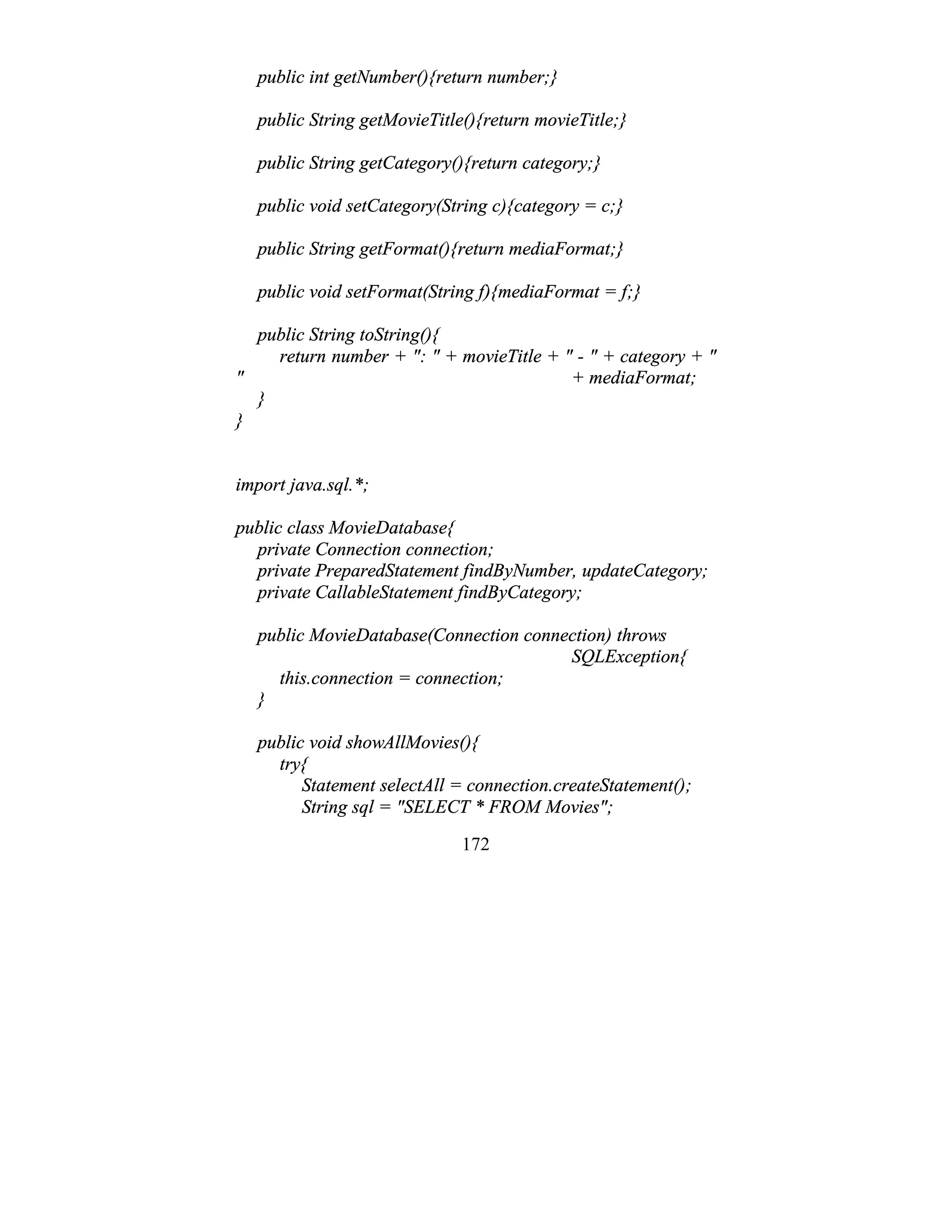 172
public int getNumber(){return number;}
public String getMovieTitle(){return movieTitle;}
public String getCategory(){return category;}
public void setCategory(String c){category = c;}
public String getFormat(){return mediaFormat;}
public void setFormat(String f){mediaFormat = f;}
public String toString(){
return number + ": " + movieTitle + " - " + category + "
" + mediaFormat;
}
}
import java.sql.*;
public class MovieDatabase{
private Connection connection;
private PreparedStatement findByNumber, updateCategory;
private CallableStatement findByCategory;
public MovieDatabase(Connection connection) throws
SQLException{
this.connection = connection;
}
public void showAllMovies(){
try{
Statement selectAll = connection.createStatement();
String sql = "SELECT * FROM Movies";
 