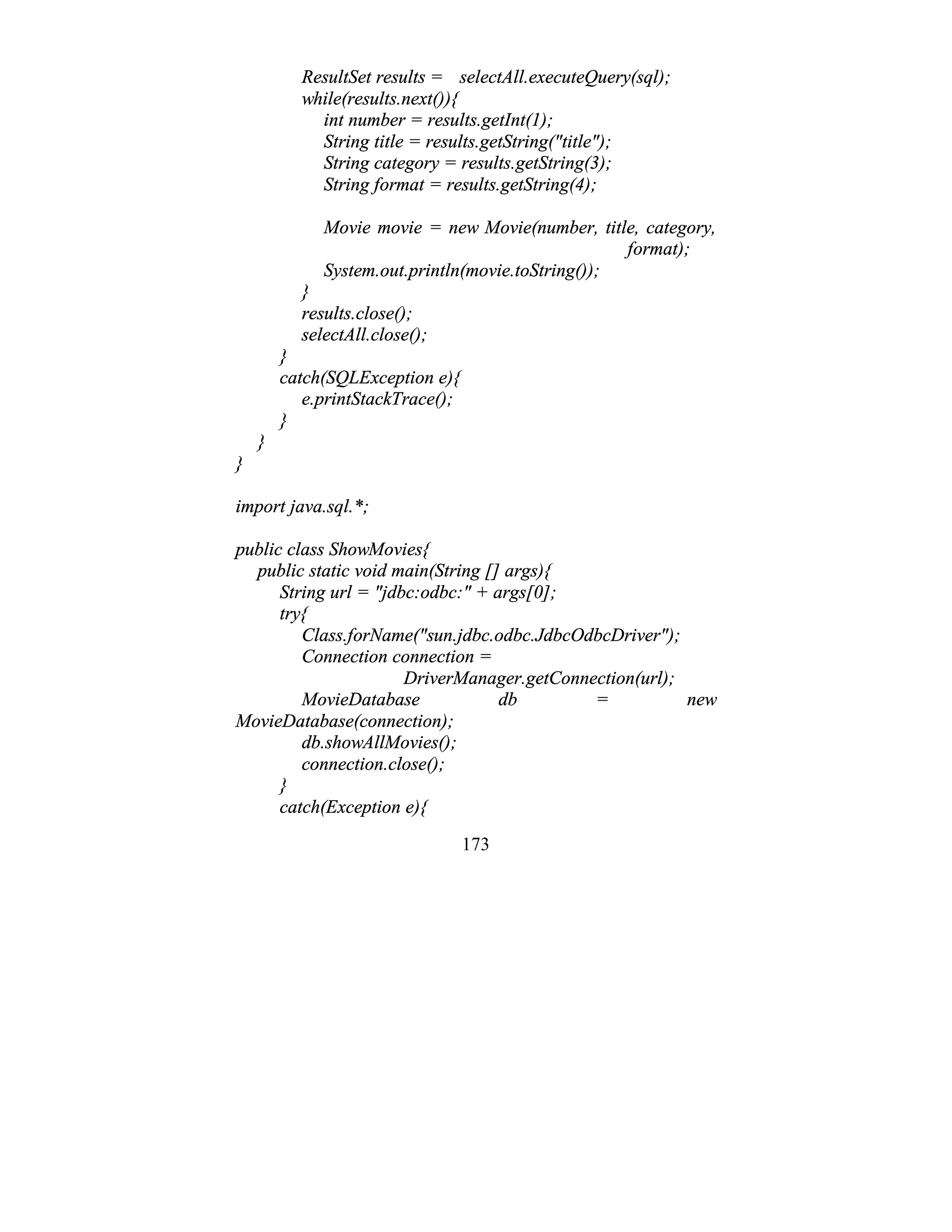 173
ResultSet results = selectAll.executeQuery(sql);
while(results.next()){
int number = results.getInt(1);
String title = results.getString("title");
String category = results.getString(3);
String format = results.getString(4);
Movie movie = new Movie(number, title, category,
format);
System.out.println(movie.toString());
}
results.close();
selectAll.close();
}
catch(SQLException e){
e.printStackTrace();
}
}
}
import java.sql.*;
public class ShowMovies{
public static void main(String [] args){
String url = "jdbc:odbc:" + args[0];
try{
Class.forName("sun.jdbc.odbc.JdbcOdbcDriver");
Connection connection =
DriverManager.getConnection(url);
MovieDatabase db = new
MovieDatabase(connection);
db.showAllMovies();
connection.close();
}
catch(Exception e){
 