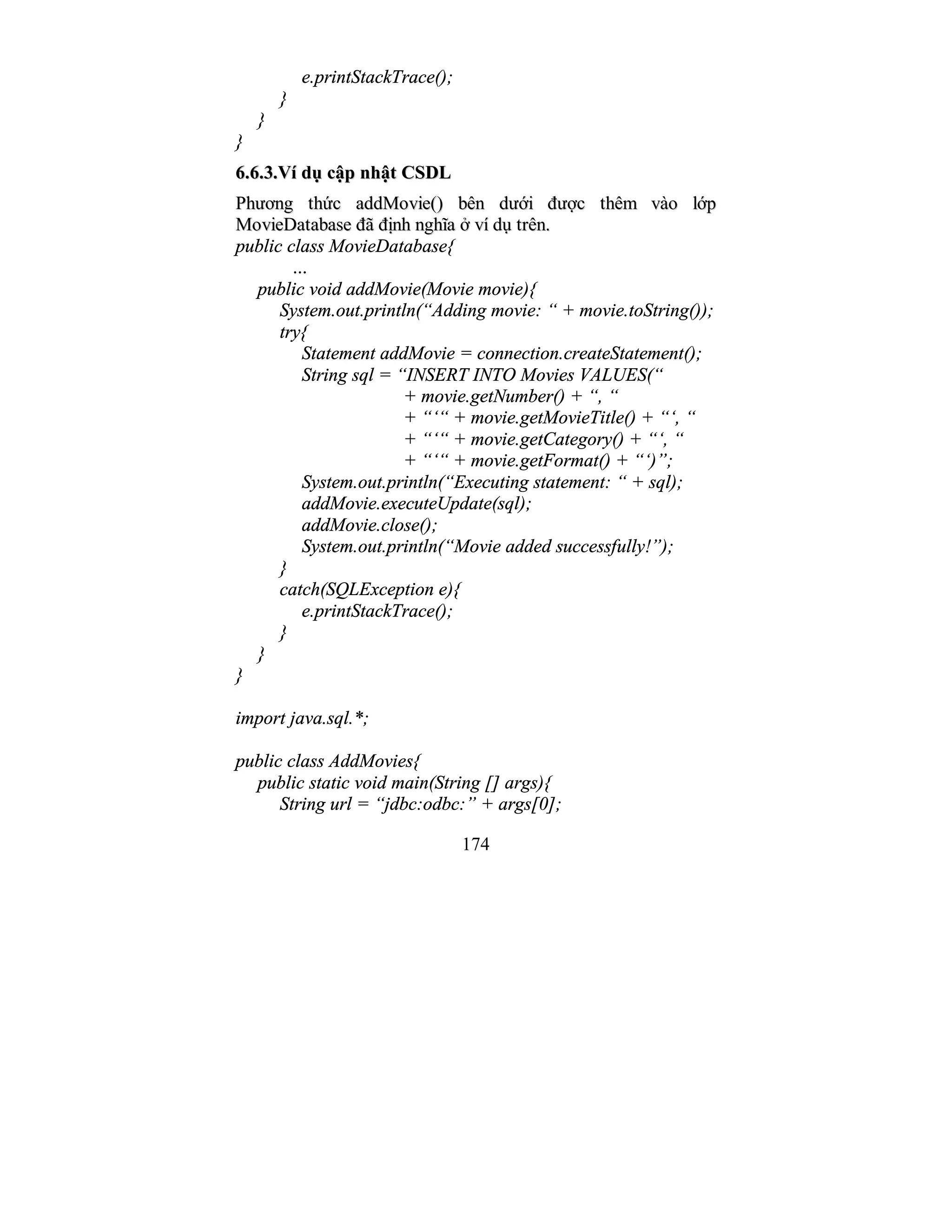 174
e.printStackTrace();
}
}
}
66..66..33..VVíí ddụụ ccậậpp nnhhậậtt CCSSDDLL
PPhhưươơnngg tthhứứcc aaddddMMoovviiee(()) bbêênn ddưướớii đđưượợcc tthhêêmm vvààoo llớớpp
MMoovviieeDDaattaabbaassee đđãã đđịịnnhh nngghhĩĩaa ởở vvíí ddụụ ttrrêênn..
public class MovieDatabase{
…
public void addMovie(Movie movie){
System.out.println(“Adding movie: “ + movie.toString());
try{
Statement addMovie = connection.createStatement();
String sql = “INSERT INTO Movies VALUES(“
+ movie.getNumber() + “, “
+ “‘“ + movie.getMovieTitle() + “‘, “
+ “‘“ + movie.getCategory() + “‘, “
+ “‘“ + movie.getFormat() + “‘)”;
System.out.println(“Executing statement: “ + sql);
addMovie.executeUpdate(sql);
addMovie.close();
System.out.println(“Movie added successfully!”);
}
catch(SQLException e){
e.printStackTrace();
}
}
}
import java.sql.*;
public class AddMovies{
public static void main(String [] args){
String url = “jdbc:odbc:” + args[0];
 