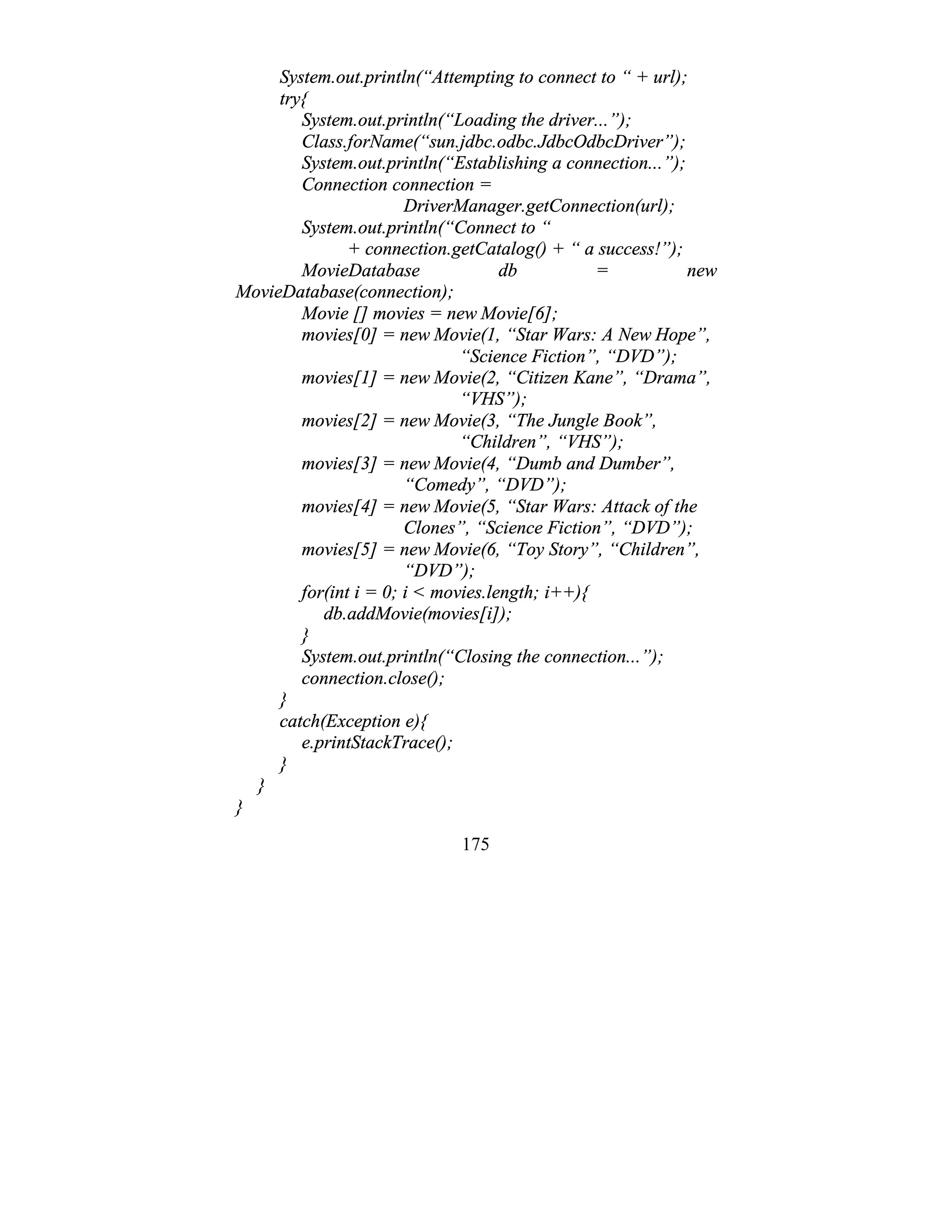 175
System.out.println(“Attempting to connect to “ + url);
try{
System.out.println(“Loading the driver...”);
Class.forName(“sun.jdbc.odbc.JdbcOdbcDriver”);
System.out.println(“Establishing a connection...”);
Connection connection =
DriverManager.getConnection(url);
System.out.println(“Connect to “
+ connection.getCatalog() + “ a success!”);
MovieDatabase db = new
MovieDatabase(connection);
Movie [] movies = new Movie[6];
movies[0] = new Movie(1, “Star Wars: A New Hope”,
“Science Fiction”, “DVD”);
movies[1] = new Movie(2, “Citizen Kane”, “Drama”,
“VHS”);
movies[2] = new Movie(3, “The Jungle Book”,
“Children”, “VHS”);
movies[3] = new Movie(4, “Dumb and Dumber”,
“Comedy”, “DVD”);
movies[4] = new Movie(5, “Star Wars: Attack of the
Clones”, “Science Fiction”, “DVD”);
movies[5] = new Movie(6, “Toy Story”, “Children”,
“DVD”);
for(int i = 0; i < movies.length; i++){
db.addMovie(movies[i]);
}
System.out.println(“Closing the connection...”);
connection.close();
}
catch(Exception e){
e.printStackTrace();
}
}
}
 