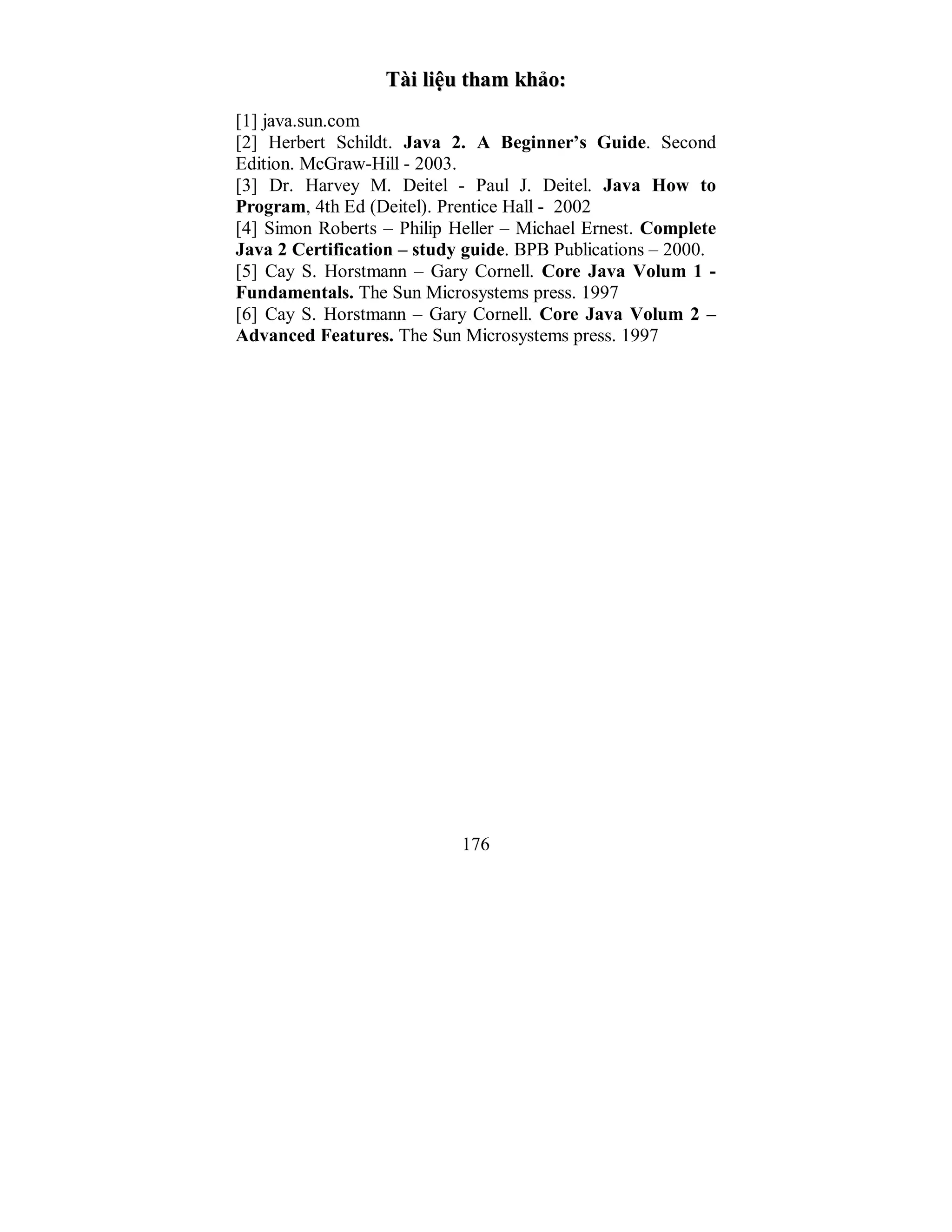 176
TTààii lliiệệuu tthhaamm kkhhảảoo::
[1] java.sun.com
[2] Herbert Schildt. Java 2. A Beginner’s Guide. Second
Edition. McGraw-Hill - 2003.
[3] Dr. Harvey M. Deitel - Paul J. Deitel. Java How to
Program, 4th Ed (Deitel). Prentice Hall - 2002
[4] Simon Roberts – Philip Heller – Michael Ernest. Complete
Java 2 Certification – study guide. BPB Publications – 2000.
[5] Cay S. Horstmann – Gary Cornell. Core Java Volum 1 -
Fundamentals. The Sun Microsystems press. 1997
[6] Cay S. Horstmann – Gary Cornell. Core Java Volum 2 –
Advanced Features. The Sun Microsystems press. 1997
 