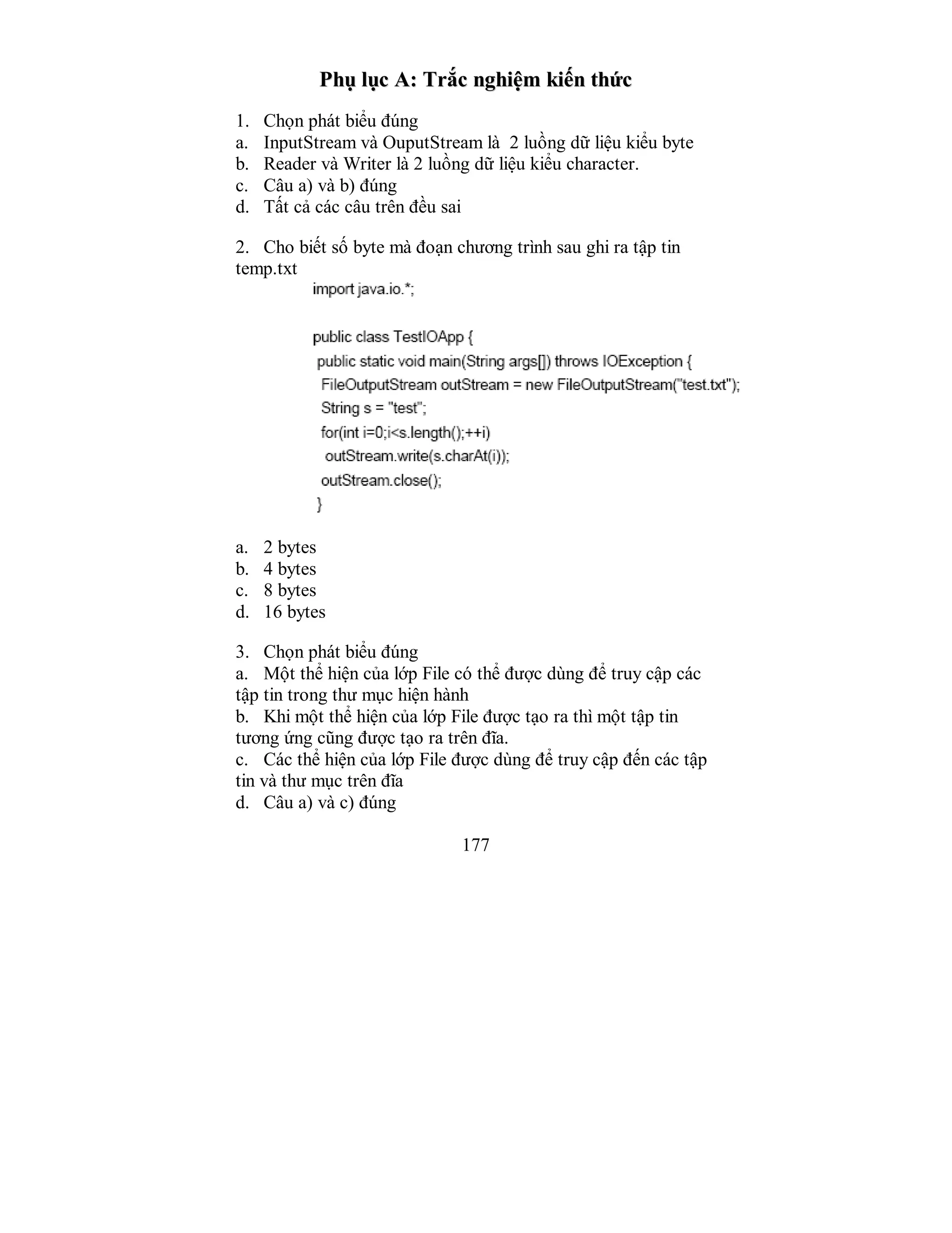 177
PPhhụụ llụụcc AA:: TTrrắắcc nngghhiiệệmm kkiiếếnn tthhứứcc
1. Chọn phát biểu đúng
a. InputStream và OuputStream là 2 luồng dữ liệu kiểu byte
b. Reader và Writer là 2 luồng dữ liệu kiểu character.
c. Câu a) và b) đúng
d. Tất cả các câu trên đều sai
2. Cho biết số byte mà đoạn chương trình sau ghi ra tập tin
temp.txt
a. 2 bytes
b. 4 bytes
c. 8 bytes
d. 16 bytes
3. Chọn phát biểu đúng
a. Một thể hiện của lớp File có thể được dùng để truy cập các
tập tin trong thư mục hiện hành
b. Khi một thể hiện của lớp File được tạo ra thì một tập tin
tương ứng cũng được tạo ra trên đĩa.
c. Các thể hiện của lớp File được dùng để truy cập đến các tập
tin và thư mục trên đĩa
d. Câu a) và c) đúng
 