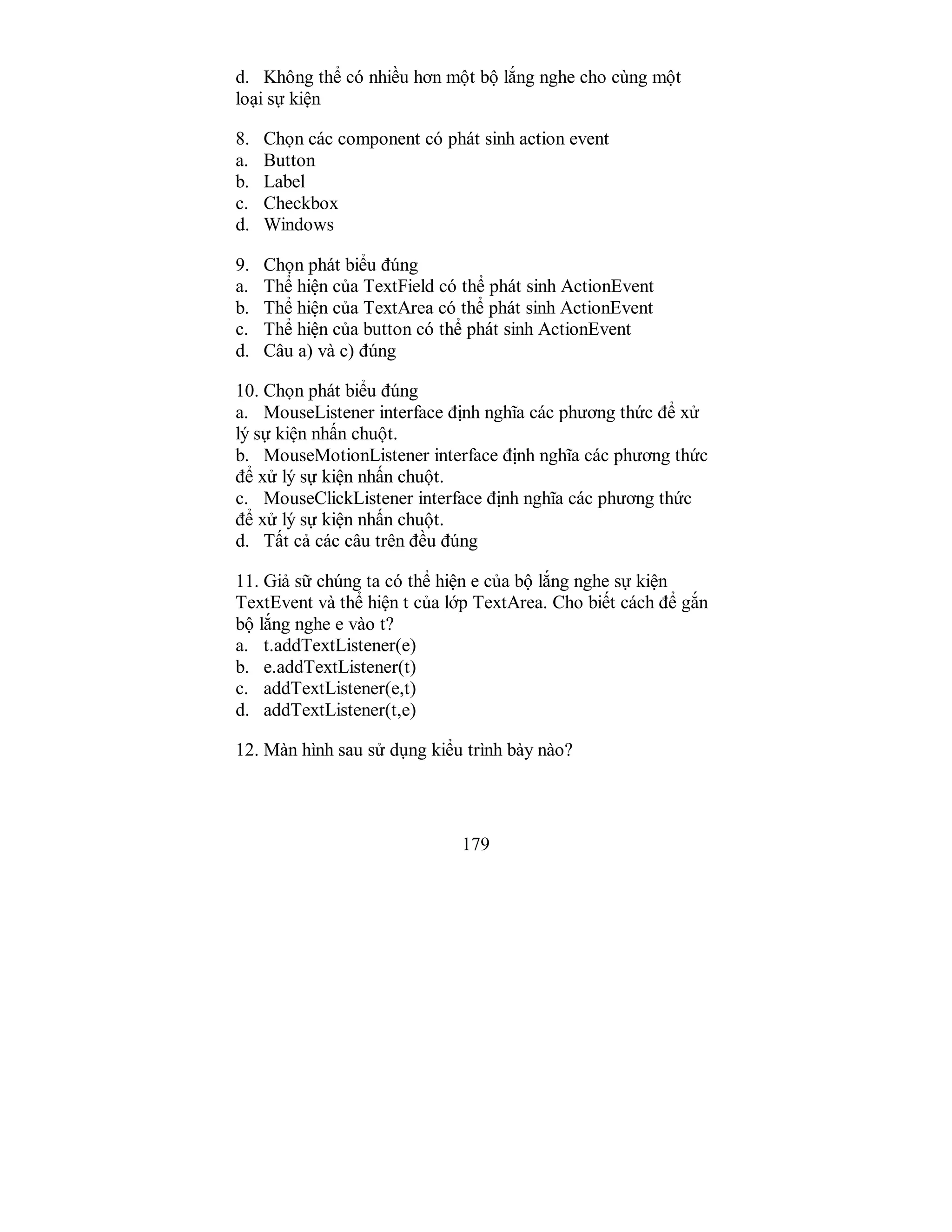 179
d. Không thể có nhiều hơn một bộ lắng nghe cho cùng một
loại sự kiện
8. Chọn các component có phát sinh action event
a. Button
b. Label
c. Checkbox
d. Windows
9. Chọn phát biểu đúng
a. Thể hiện của TextField có thể phát sinh ActionEvent
b. Thể hiện của TextArea có thể phát sinh ActionEvent
c. Thể hiện của button có thể phát sinh ActionEvent
d. Câu a) và c) đúng
10. Chọn phát biểu đúng
a. MouseListener interface định nghĩa các phương thức để xử
lý sự kiện nhấn chuột.
b. MouseMotionListener interface định nghĩa các phương thức
để xử lý sự kiện nhấn chuột.
c. MouseClickListener interface định nghĩa các phương thức
để xử lý sự kiện nhấn chuột.
d. Tất cả các câu trên đều đúng
11. Giả sữ chúng ta có thể hiện e của bộ lắng nghe sự kiện
TextEvent và thể hiện t của lớp TextArea. Cho biết cách để gắn
bộ lắng nghe e vào t?
a. t.addTextListener(e)
b. e.addTextListener(t)
c. addTextListener(e,t)
d. addTextListener(t,e)
12. Màn hình sau sử dụng kiểu trình bày nào?
 