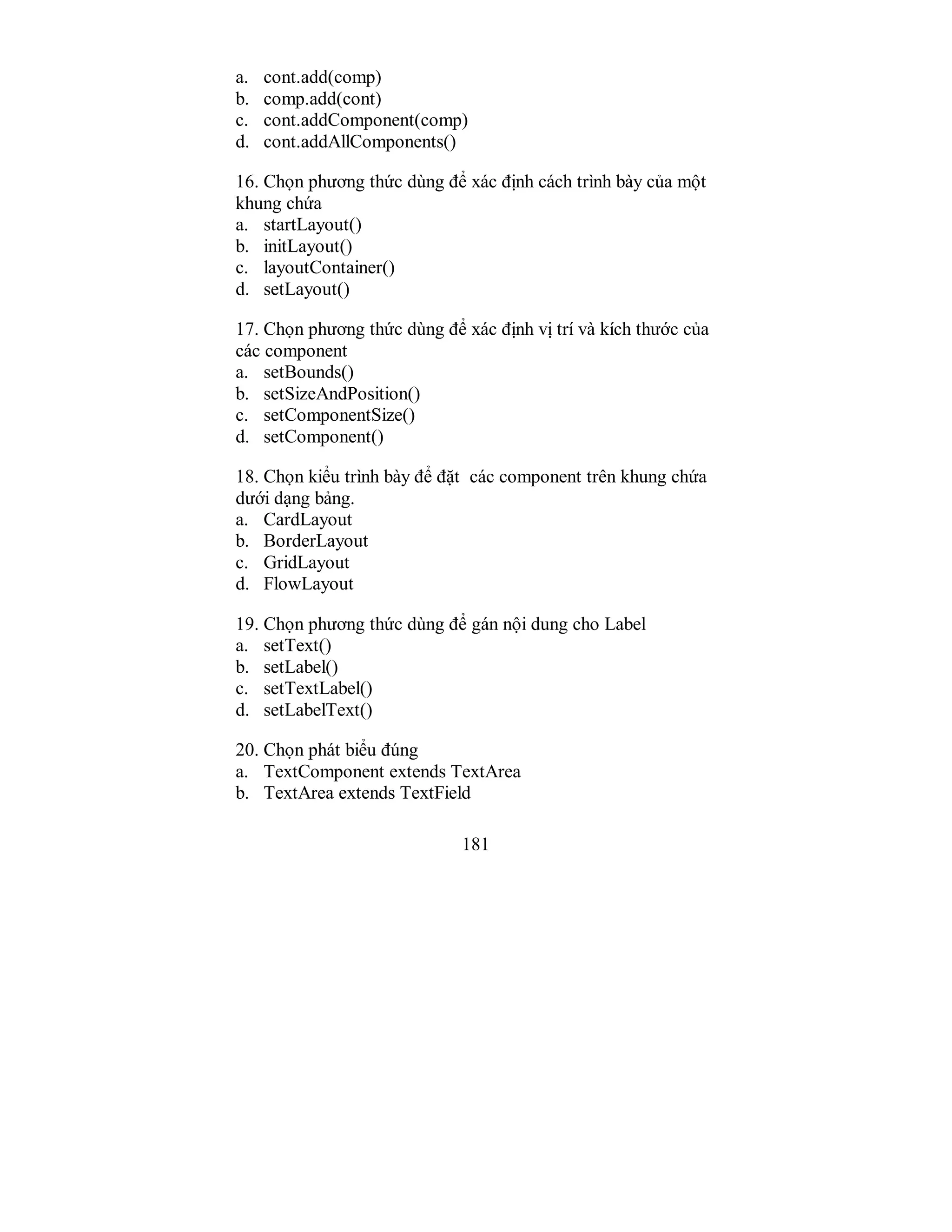 181
a. cont.add(comp)
b. comp.add(cont)
c. cont.addComponent(comp)
d. cont.addAllComponents()
16. Chọn phương thức dùng để xác định cách trình bày của một
khung chứa
a. startLayout()
b. initLayout()
c. layoutContainer()
d. setLayout()
17. Chọn phương thức dùng để xác định vị trí và kích thước của
các component
a. setBounds()
b. setSizeAndPosition()
c. setComponentSize()
d. setComponent()
18. Chọn kiểu trình bày để đặt các component trên khung chứa
dưới dạng bảng.
a. CardLayout
b. BorderLayout
c. GridLayout
d. FlowLayout
19. Chọn phương thức dùng để gán nội dung cho Label
a. setText()
b. setLabel()
c. setTextLabel()
d. setLabelText()
20. Chọn phát biểu đúng
a. TextComponent extends TextArea
b. TextArea extends TextField
 