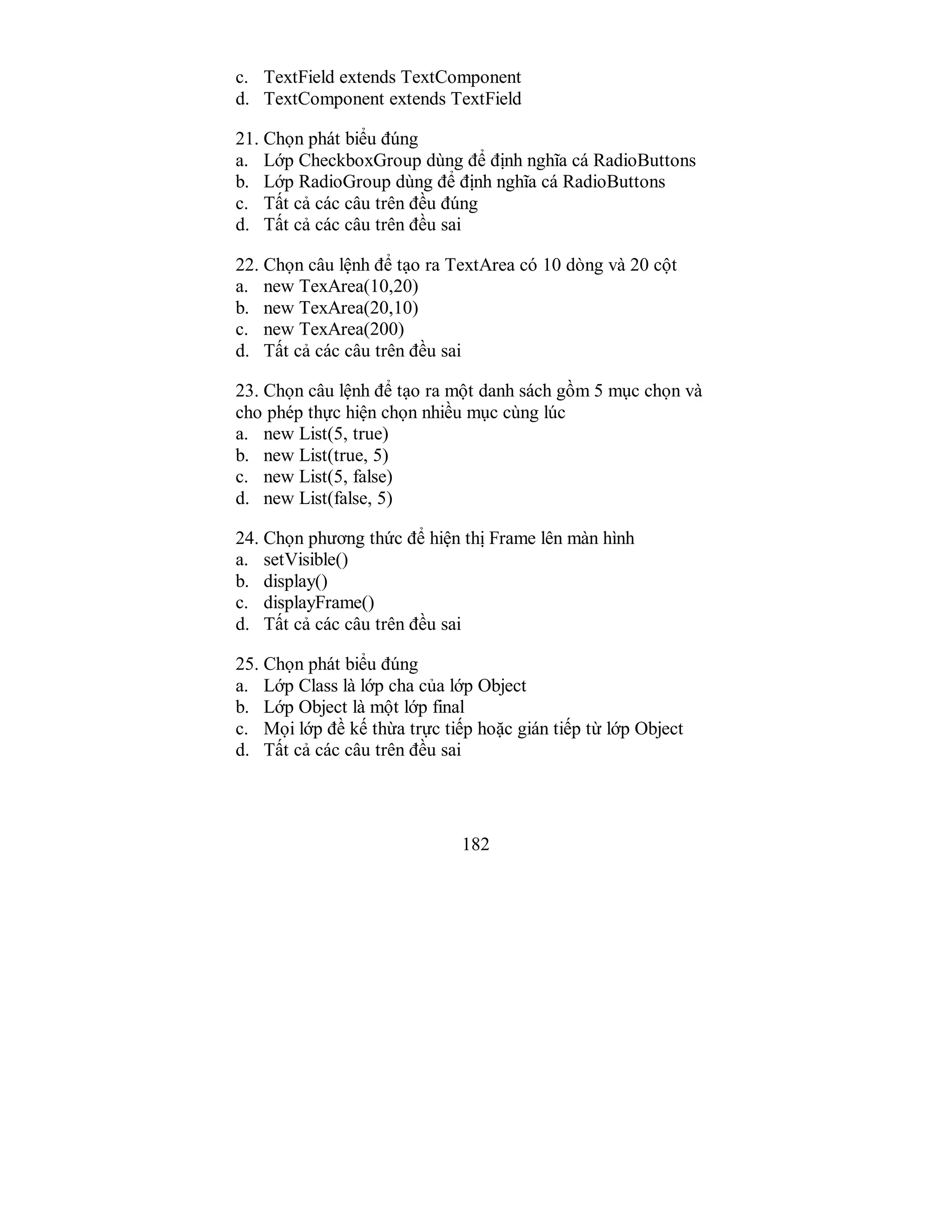 182
c. TextField extends TextComponent
d. TextComponent extends TextField
21. Chọn phát biểu đúng
a. Lớp CheckboxGroup dùng để định nghĩa cá RadioButtons
b. Lớp RadioGroup dùng để định nghĩa cá RadioButtons
c. Tất cả các câu trên đều đúng
d. Tất cả các câu trên đều sai
22. Chọn câu lệnh để tạo ra TextArea có 10 dòng và 20 cột
a. new TexArea(10,20)
b. new TexArea(20,10)
c. new TexArea(200)
d. Tất cả các câu trên đều sai
23. Chọn câu lệnh để tạo ra một danh sách gồm 5 mục chọn và
cho phép thực hiện chọn nhiều mục cùng lúc
a. new List(5, true)
b. new List(true, 5)
c. new List(5, false)
d. new List(false, 5)
24. Chọn phương thức để hiện thị Frame lên màn hình
a. setVisible()
b. display()
c. displayFrame()
d. Tất cả các câu trên đều sai
25. Chọn phát biểu đúng
a. Lớp Class là lớp cha của lớp Object
b. Lớp Object là một lớp final
c. Mọi lớp đề kế thừa trực tiếp hoặc gián tiếp từ lớp Object
d. Tất cả các câu trên đều sai
 