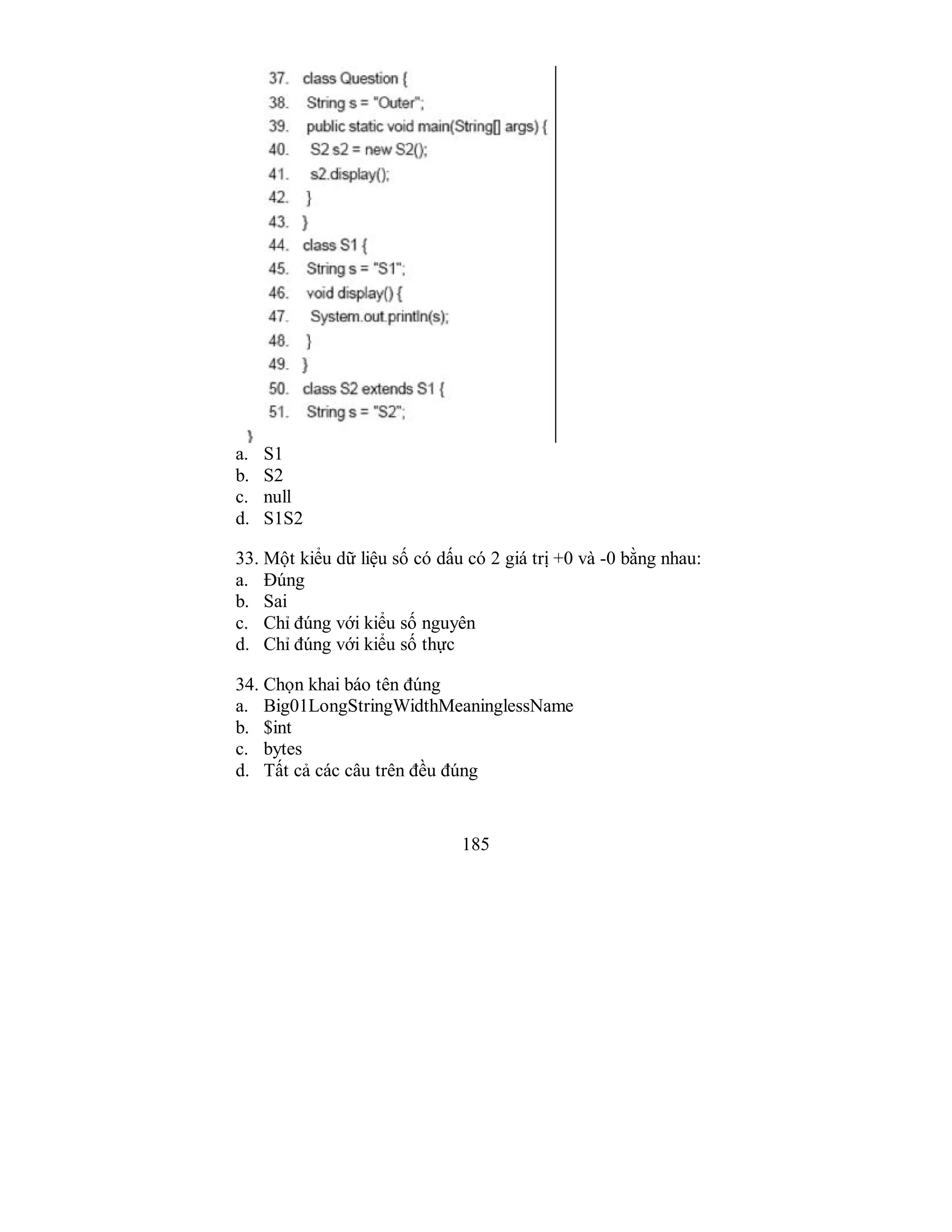 185
a. S1
b. S2
c. null
d. S1S2
33. Một kiểu dữ liệu số có dấu có 2 giá trị +0 và -0 bằng nhau:
a. Đúng
b. Sai
c. Chỉ đúng với kiểu số nguyên
d. Chỉ đúng với kiểu số thực
34. Chọn khai báo tên đúng
a. Big01LongStringWidthMeaninglessName
b. $int
c. bytes
d. Tất cả các câu trên đều đúng
 