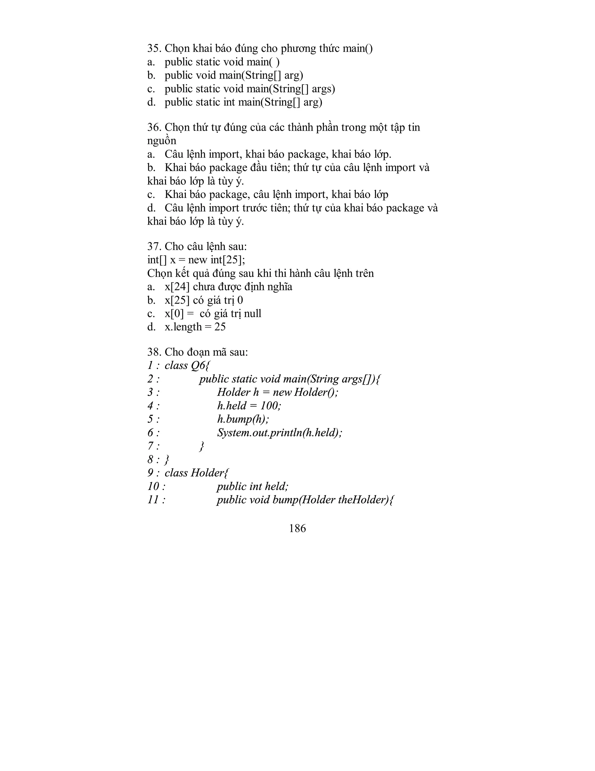 186
35. Chọn khai báo đúng cho phương thức main()
a. public static void main( )
b. public void main(String[] arg)
c. public static void main(String[] args)
d. public static int main(String[] arg)
36. Chọn thứ tự đúng của các thành phần trong một tập tin
nguồn
a. Câu lệnh import, khai báo package, khai báo lớp.
b. Khai báo package đầu tiên; thứ tự của câu lệnh import và
khai báo lớp là tùy ý.
c. Khai báo package, câu lệnh import, khai báo lớp
d. Câu lệnh import trước tiên; thứ tự của khai báo package và
khai báo lớp là tùy ý.
37. Cho câu lệnh sau:
int[] x = new int[25];
Chọn kết quả đúng sau khi thi hành câu lệnh trên
a. x[24] chưa được định nghĩa
b. x[25] có giá trị 0
c. x[0] = có giá trị null
d. x.length = 25
38. Cho đoạn mã sau:
1 : class Q6{
2 : public static void main(String args[]){
3 : Holder h = new Holder();
4 : h.held = 100;
5 : h.bump(h);
6 : System.out.println(h.held);
7 : }
8 : }
9 : class Holder{
10 : public int held;
11 : public void bump(Holder theHolder){
 