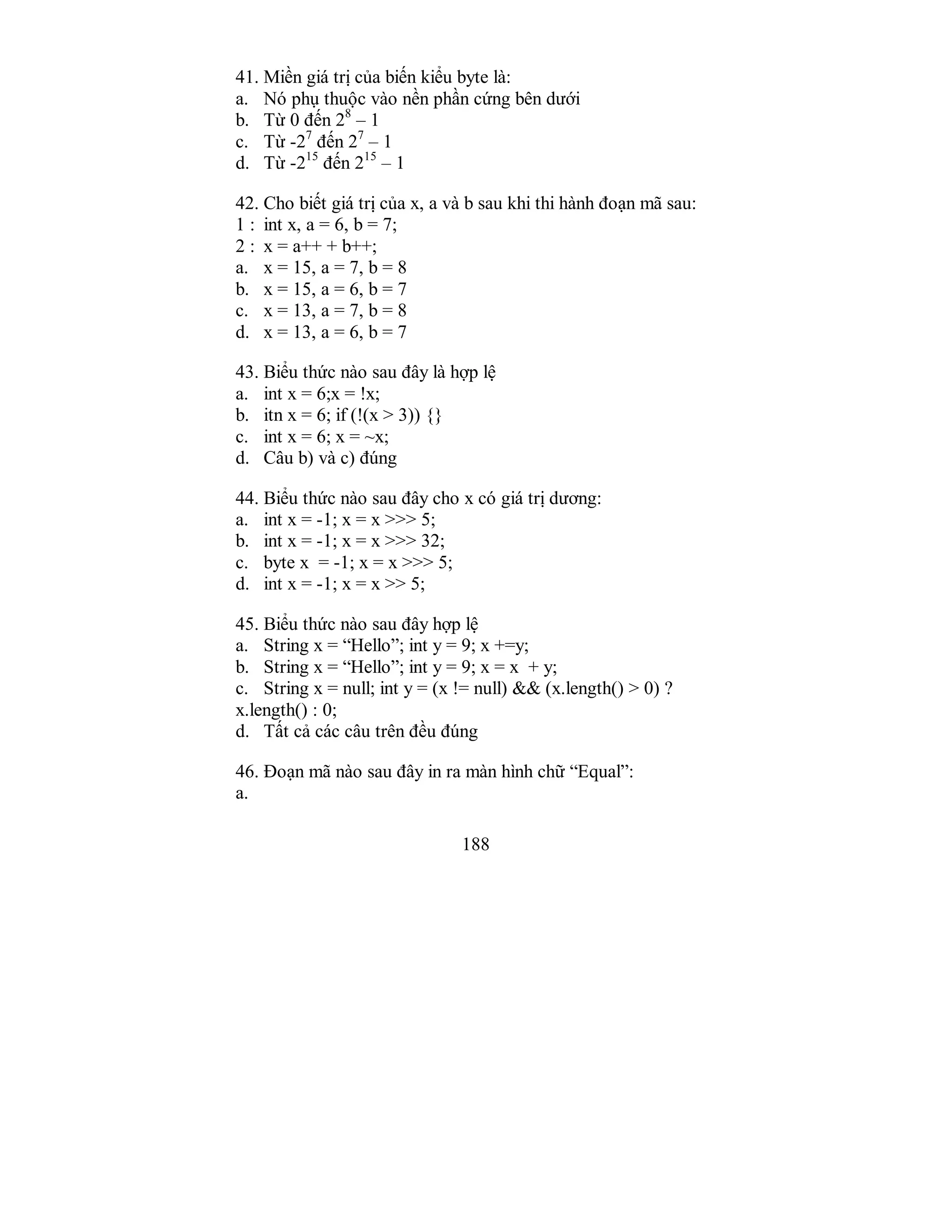 188
41. Miền giá trị của biến kiểu byte là:
a. Nó phụ thuộc vào nền phần cứng bên dưới
b. Từ 0 đến 28
– 1
c. Từ -27
đến 27
– 1
d. Từ -215
đến 215
– 1
42. Cho biết giá trị của x, a và b sau khi thi hành đoạn mã sau:
1 : int x, a = 6, b = 7;
2 : x = a++ + b++;
a. x = 15, a = 7, b = 8
b. x = 15, a = 6, b = 7
c. x = 13, a = 7, b = 8
d. x = 13, a = 6, b = 7
43. Biểu thức nào sau đây là hợp lệ
a. int x = 6;x = !x;
b. itn x = 6; if (!(x > 3)) {}
c. int x = 6; x = ~x;
d. Câu b) và c) đúng
44. Biểu thức nào sau đây cho x có giá trị dương:
a. int x = -1; x = x >>> 5;
b. int x = -1; x = x >>> 32;
c. byte x = -1; x = x >>> 5;
d. int x = -1; x = x >> 5;
45. Biểu thức nào sau đây hợp lệ
a. String x = “Hello”; int y = 9; x +=y;
b. String x = “Hello”; int y = 9; x = x + y;
c. String x = null; int y = (x != null) && (x.length() > 0) ?
x.length() : 0;
d. Tất cả các câu trên đều đúng
46. Đoạn mã nào sau đây in ra màn hình chữ “Equal”:
a.
 