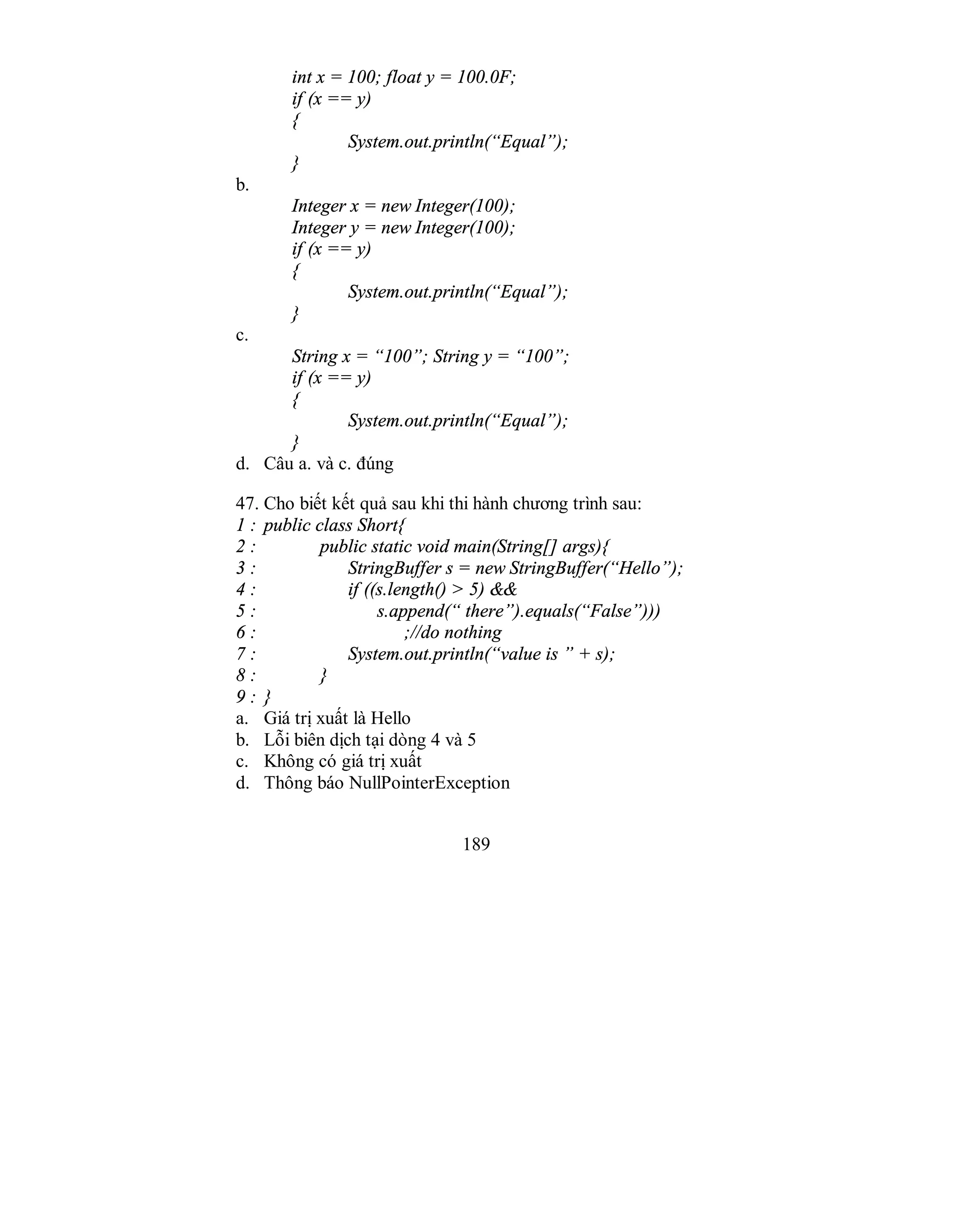 189
int x = 100; float y = 100.0F;
if (x == y)
{
System.out.println(“Equal”);
}
b.
Integer x = new Integer(100);
Integer y = new Integer(100);
if (x == y)
{
System.out.println(“Equal”);
}
c.
String x = “100”; String y = “100”;
if (x == y)
{
System.out.println(“Equal”);
}
d. Câu a. và c. đúng
47. Cho biết kết quả sau khi thi hành chương trình sau:
1 : public class Short{
2 : public static void main(String[] args){
3 : StringBuffer s = new StringBuffer(“Hello”);
4 : if ((s.length() > 5) &&
5 : s.append(“ there”).equals(“False”)))
6 : ;//do nothing
7 : System.out.println(“value is ” + s);
8 : }
9 : }
a. Giá trị xuất là Hello
b. Lỗi biên dịch tại dòng 4 và 5
c. Không có giá trị xuất
d. Thông báo NullPointerException
 