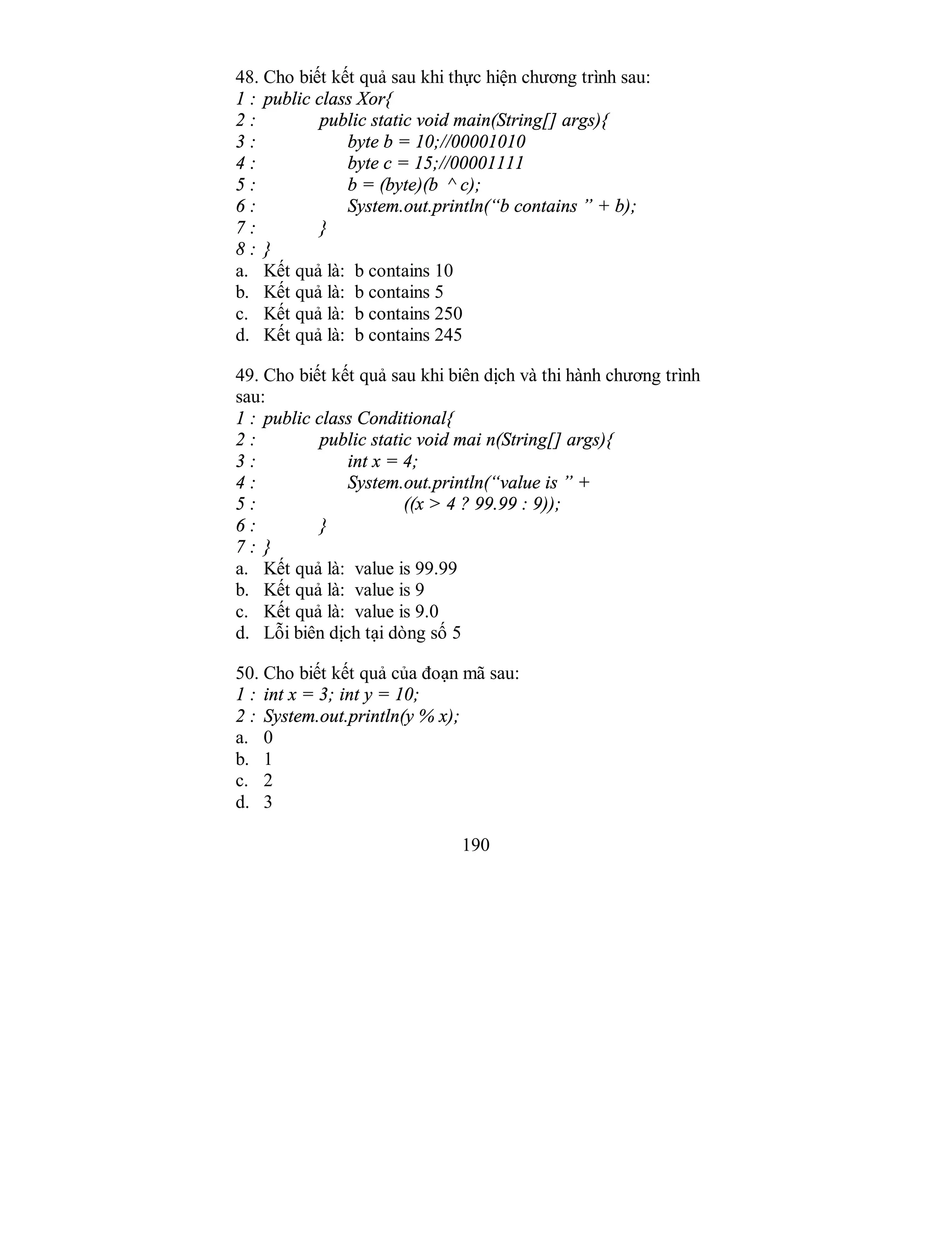 190
48. Cho biết kết quả sau khi thực hiện chương trình sau:
1 : public class Xor{
2 : public static void main(String[] args){
3 : byte b = 10;//00001010
4 : byte c = 15;//00001111
5 : b = (byte)(b ^ c);
6 : System.out.println(“b contains ” + b);
7 : }
8 : }
a. Kết quả là: b contains 10
b. Kết quả là: b contains 5
c. Kết quả là: b contains 250
d. Kết quả là: b contains 245
49. Cho biết kết quả sau khi biên dịch và thi hành chương trình
sau:
1 : public class Conditional{
2 : public static void mai n(String[] args){
3 : int x = 4;
4 : System.out.println(“value is ” +
5 : ((x > 4 ? 99.99 : 9));
6 : }
7 : }
a. Kết quả là: value is 99.99
b. Kết quả là: value is 9
c. Kết quả là: value is 9.0
d. Lỗi biên dịch tại dòng số 5
50. Cho biết kết quả của đoạn mã sau:
1 : int x = 3; int y = 10;
2 : System.out.println(y % x);
a. 0
b. 1
c. 2
d. 3
 