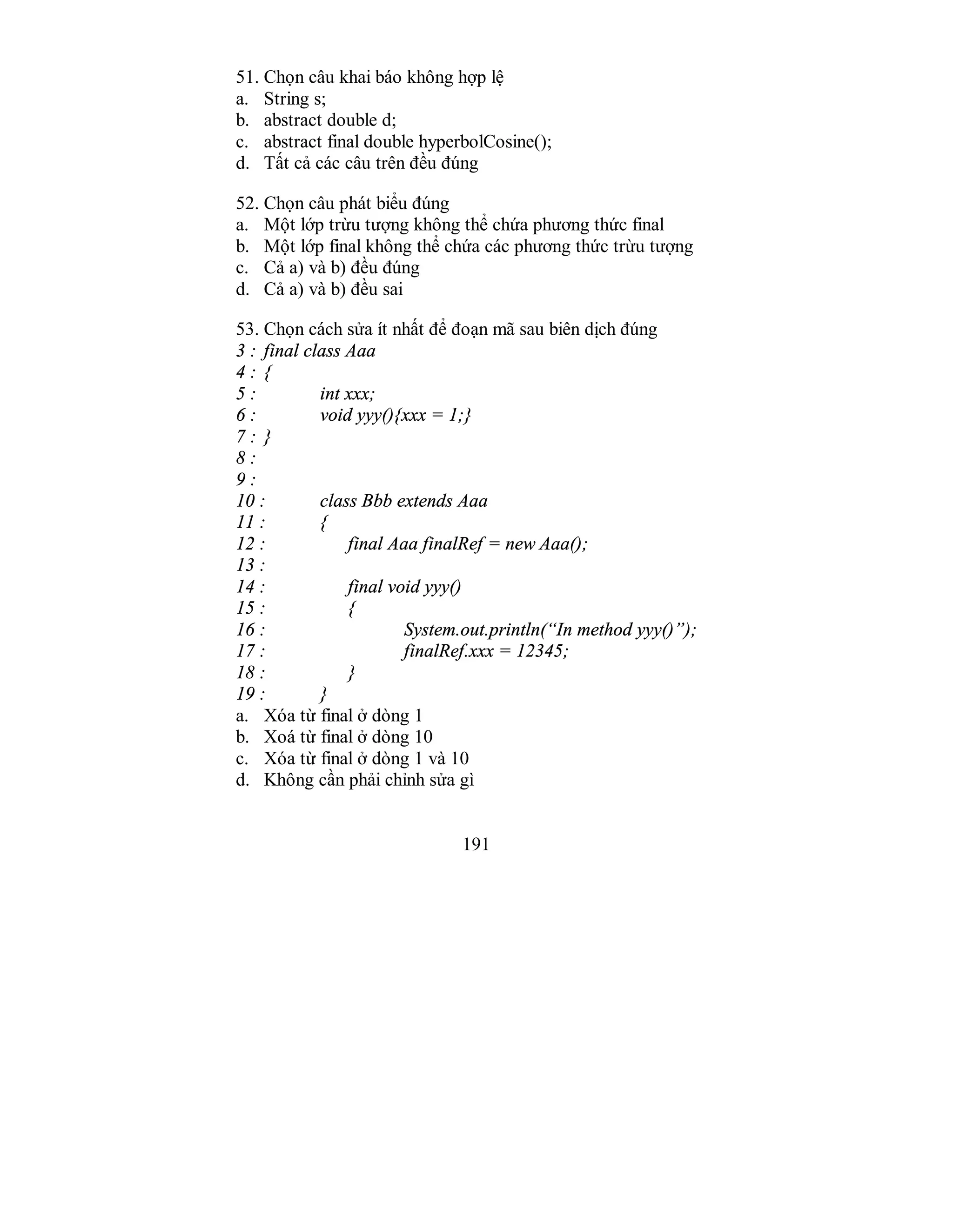 191
51. Chọn câu khai báo không hợp lệ
a. String s;
b. abstract double d;
c. abstract final double hyperbolCosine();
d. Tất cả các câu trên đều đúng
52. Chọn câu phát biểu đúng
a. Một lớp trừu tượng không thể chứa phương thức final
b. Một lớp final không thể chứa các phương thức trừu tượng
c. Cả a) và b) đều đúng
d. Cả a) và b) đều sai
53. Chọn cách sửa ít nhất để đoạn mã sau biên dịch đúng
3 : final class Aaa
4 : {
5 : int xxx;
6 : void yyy(){xxx = 1;}
7 : }
8 :
9 :
10 : class Bbb extends Aaa
11 : {
12 : final Aaa finalRef = new Aaa();
13 :
14 : final void yyy()
15 : {
16 : System.out.println(“In method yyy()”);
17 : finalRef.xxx = 12345;
18 : }
19 : }
a. Xóa từ final ở dòng 1
b. Xoá từ final ở dòng 10
c. Xóa từ final ở dòng 1 và 10
d. Không cần phải chỉnh sửa gì
 