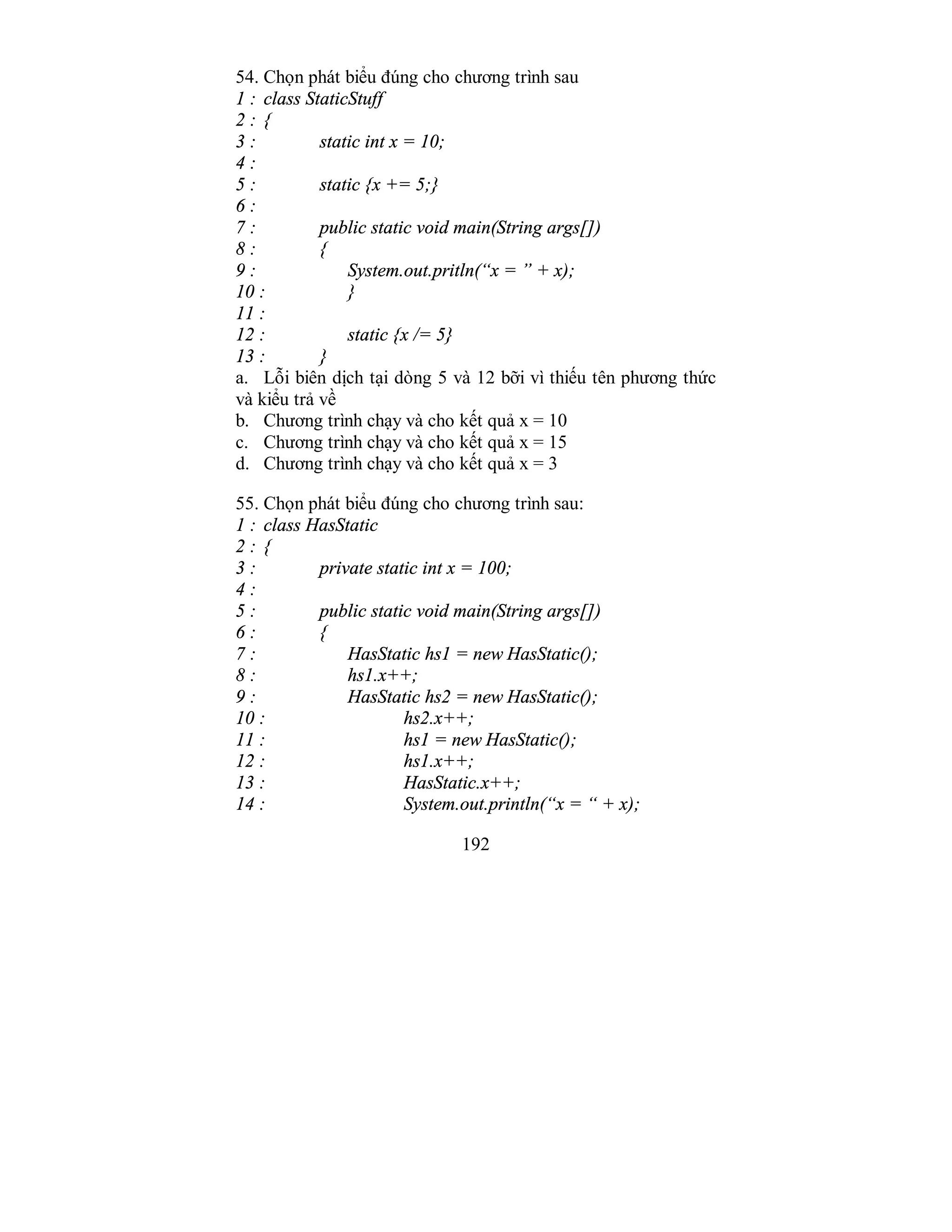 192
54. Chọn phát biểu đúng cho chương trình sau
1 : class StaticStuff
2 : {
3 : static int x = 10;
4 :
5 : static {x += 5;}
6 :
7 : public static void main(String args[])
8 : {
9 : System.out.pritln(“x = ” + x);
10 : }
11 :
12 : static {x /= 5}
13 : }
a. Lỗi biên dịch tại dòng 5 và 12 bỡi vì thiếu tên phương thức
và kiểu trả về
b. Chương trình chạy và cho kết quả x = 10
c. Chương trình chạy và cho kết quả x = 15
d. Chương trình chạy và cho kết quả x = 3
55. Chọn phát biểu đúng cho chương trình sau:
1 : class HasStatic
2 : {
3 : private static int x = 100;
4 :
5 : public static void main(String args[])
6 : {
7 : HasStatic hs1 = new HasStatic();
8 : hs1.x++;
9 : HasStatic hs2 = new HasStatic();
10 : hs2.x++;
11 : hs1 = new HasStatic();
12 : hs1.x++;
13 : HasStatic.x++;
14 : System.out.println(“x = “ + x);
 