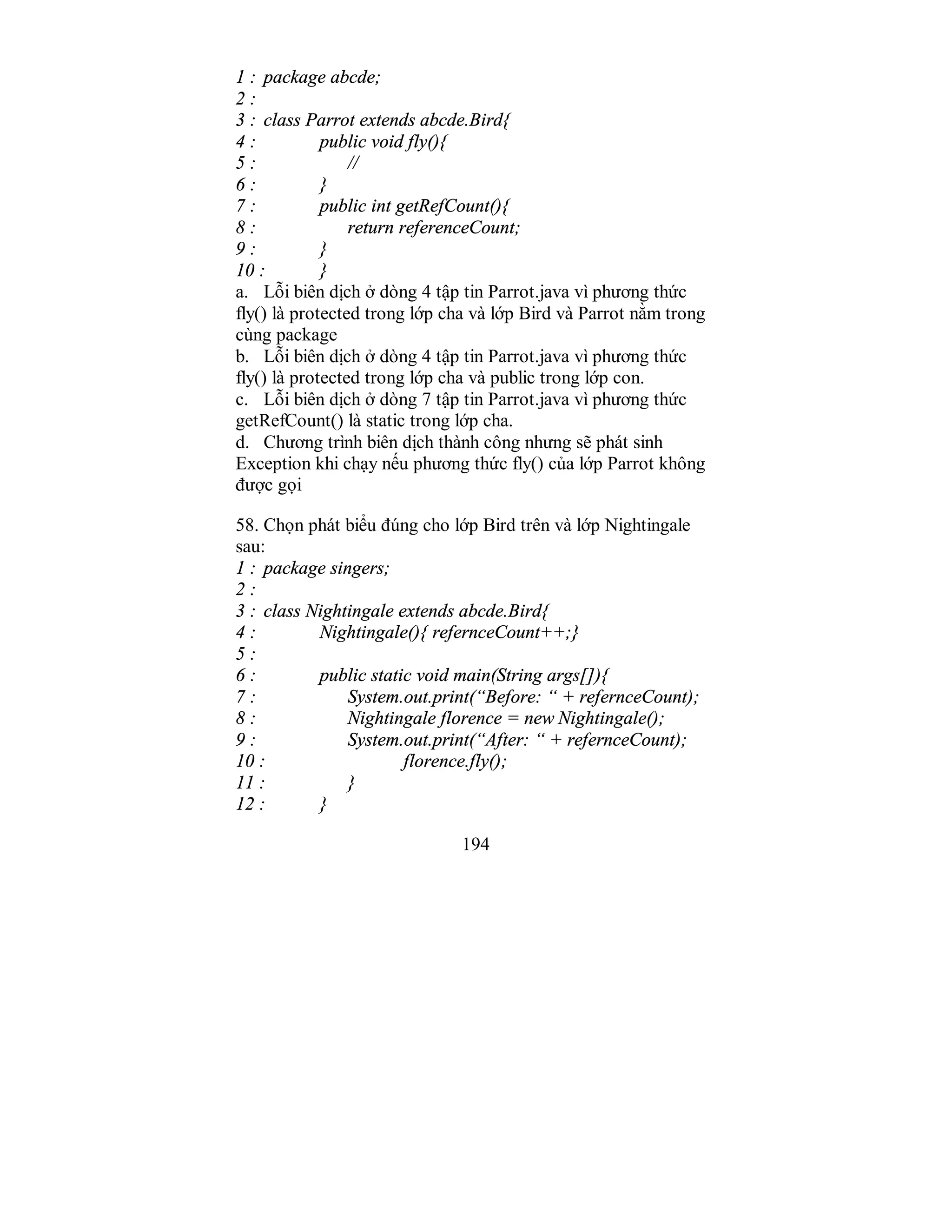 194
1 : package abcde;
2 :
3 : class Parrot extends abcde.Bird{
4 : public void fly(){
5 : //
6 : }
7 : public int getRefCount(){
8 : return referenceCount;
9 : }
10 : }
a. Lỗi biên dịch ở dòng 4 tập tin Parrot.java vì phương thức
fly() là protected trong lớp cha và lớp Bird và Parrot nằm trong
cùng package
b. Lỗi biên dịch ở dòng 4 tập tin Parrot.java vì phương thức
fly() là protected trong lớp cha và public trong lớp con.
c. Lỗi biên dịch ở dòng 7 tập tin Parrot.java vì phương thức
getRefCount() là static trong lớp cha.
d. Chương trình biên dịch thành công nhưng sẽ phát sinh
Exception khi chạy nếu phương thức fly() của lớp Parrot không
được gọi
58. Chọn phát biểu đúng cho lớp Bird trên và lớp Nightingale
sau:
1 : package singers;
2 :
3 : class Nightingale extends abcde.Bird{
4 : Nightingale(){ refernceCount++;}
5 :
6 : public static void main(String args[]){
7 : System.out.print(“Before: “ + refernceCount);
8 : Nightingale florence = new Nightingale();
9 : System.out.print(“After: “ + refernceCount);
10 : florence.fly();
11 : }
12 : }
 