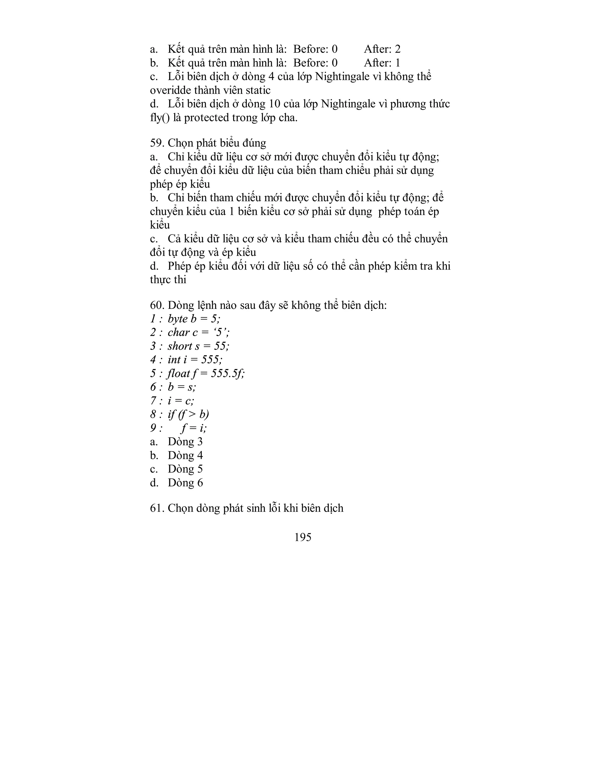 195
a. Kết quả trên màn hình là: Before: 0 After: 2
b. Kết quả trên màn hình là: Before: 0 After: 1
c. Lỗi biên dịch ở dòng 4 của lớp Nightingale vì không thể
overidde thành viên static
d. Lỗi biên dịch ở dòng 10 của lớp Nightingale vì phương thức
fly() là protected trong lớp cha.
59. Chọn phát biểu đúng
a. Chỉ kiểu dữ liệu cơ sở mới được chuyển đổi kiểu tự động;
để chuyển đổi kiểu dữ liệu của biến tham chiểu phải sử dụng
phép ép kiểu
b. Chỉ biến tham chiếu mới được chuyển đổi kiểu tự động; để
chuyển kiểu của 1 biến kiểu cơ sở phải sử dụng phép toán ép
kiểu
c. Cả kiểu dữ liệu cơ sở và kiểu tham chiếu đều có thể chuyển
đổi tự động và ép kiểu
d. Phép ép kiểu đối với dữ liệu số có thể cần phép kiểm tra khi
thực thi
60. Dòng lệnh nào sau đây sẽ không thể biên dịch:
1 : byte b = 5;
2 : char c = ‘5’;
3 : short s = 55;
4 : int i = 555;
5 : float f = 555.5f;
6 : b = s;
7 : i = c;
8 : if (f > b)
9 : f = i;
a. Dòng 3
b. Dòng 4
c. Dòng 5
d. Dòng 6
61. Chọn dòng phát sinh lỗi khi biên dịch
 