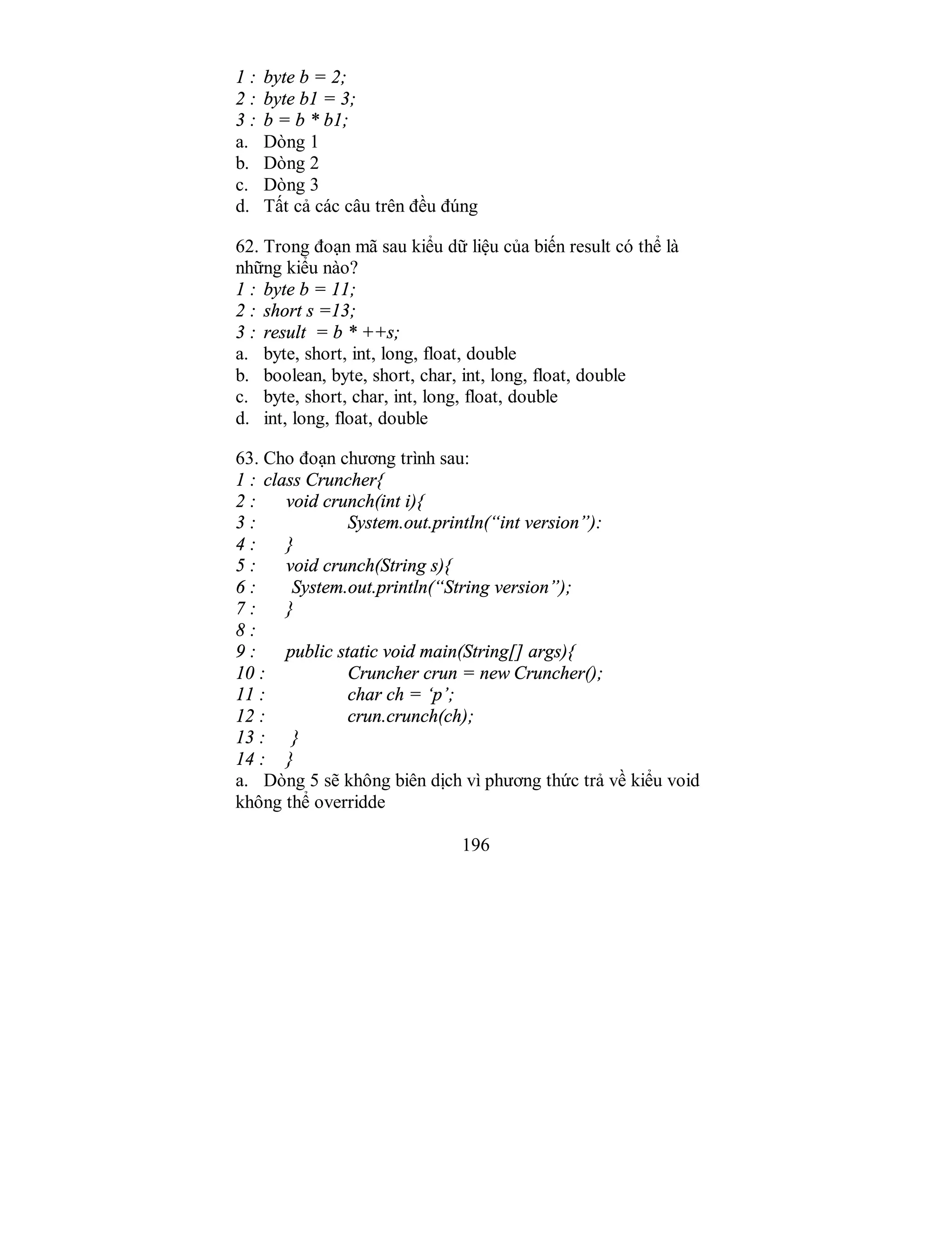 196
1 : byte b = 2;
2 : byte b1 = 3;
3 : b = b * b1;
a. Dòng 1
b. Dòng 2
c. Dòng 3
d. Tất cả các câu trên đều đúng
62. Trong đoạn mã sau kiểu dữ liệu của biến result có thể là
những kiểu nào?
1 : byte b = 11;
2 : short s =13;
3 : result = b * ++s;
a. byte, short, int, long, float, double
b. boolean, byte, short, char, int, long, float, double
c. byte, short, char, int, long, float, double
d. int, long, float, double
63. Cho đoạn chương trình sau:
1 : class Cruncher{
2 : void crunch(int i){
3 : System.out.println(“int version”):
4 : }
5 : void crunch(String s){
6 : System.out.println(“String version”);
7 : }
8 :
9 : public static void main(String[] args){
10 : Cruncher crun = new Cruncher();
11 : char ch = ‘p’;
12 : crun.crunch(ch);
13 : }
14 : }
a. Dòng 5 sẽ không biên dịch vì phương thức trả về kiểu void
không thể overridde
 