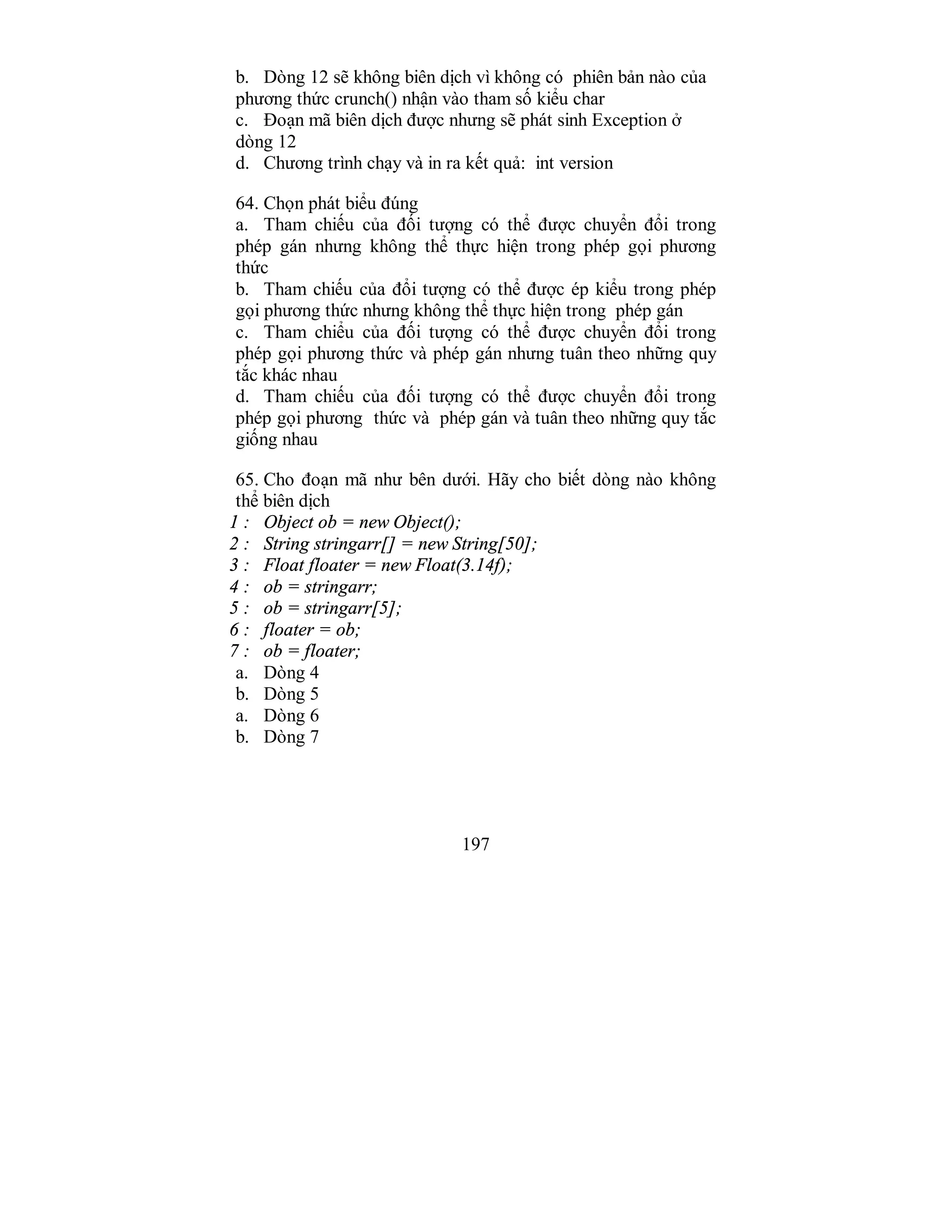 197
b. Dòng 12 sẽ không biên dịch vì không có phiên bản nào của
phương thức crunch() nhận vào tham số kiểu char
c. Đoạn mã biên dịch được nhưng sẽ phát sinh Exception ở
dòng 12
d. Chương trình chạy và in ra kết quả: int version
64. Chọn phát biểu đúng
a. Tham chiếu của đối tượng có thể được chuyển đổi trong
phép gán nhưng không thể thực hiện trong phép gọi phương
thức
b. Tham chiếu của đổi tượng có thể được ép kiểu trong phép
gọi phương thức nhưng không thể thực hiện trong phép gán
c. Tham chiểu của đối tượng có thể được chuyển đổi trong
phép gọi phương thức và phép gán nhưng tuân theo những quy
tắc khác nhau
d. Tham chiếu của đối tượng có thể được chuyển đổi trong
phép gọi phương thức và phép gán và tuân theo những quy tắc
giống nhau
65. Cho đoạn mã như bên dưới. Hãy cho biết dòng nào không
thể biên dịch
1 : Object ob = new Object();
2 : String stringarr[] = new String[50];
3 : Float floater = new Float(3.14f);
4 : ob = stringarr;
5 : ob = stringarr[5];
6 : floater = ob;
7 : ob = floater;
a. Dòng 4
b. Dòng 5
a. Dòng 6
b. Dòng 7
 
