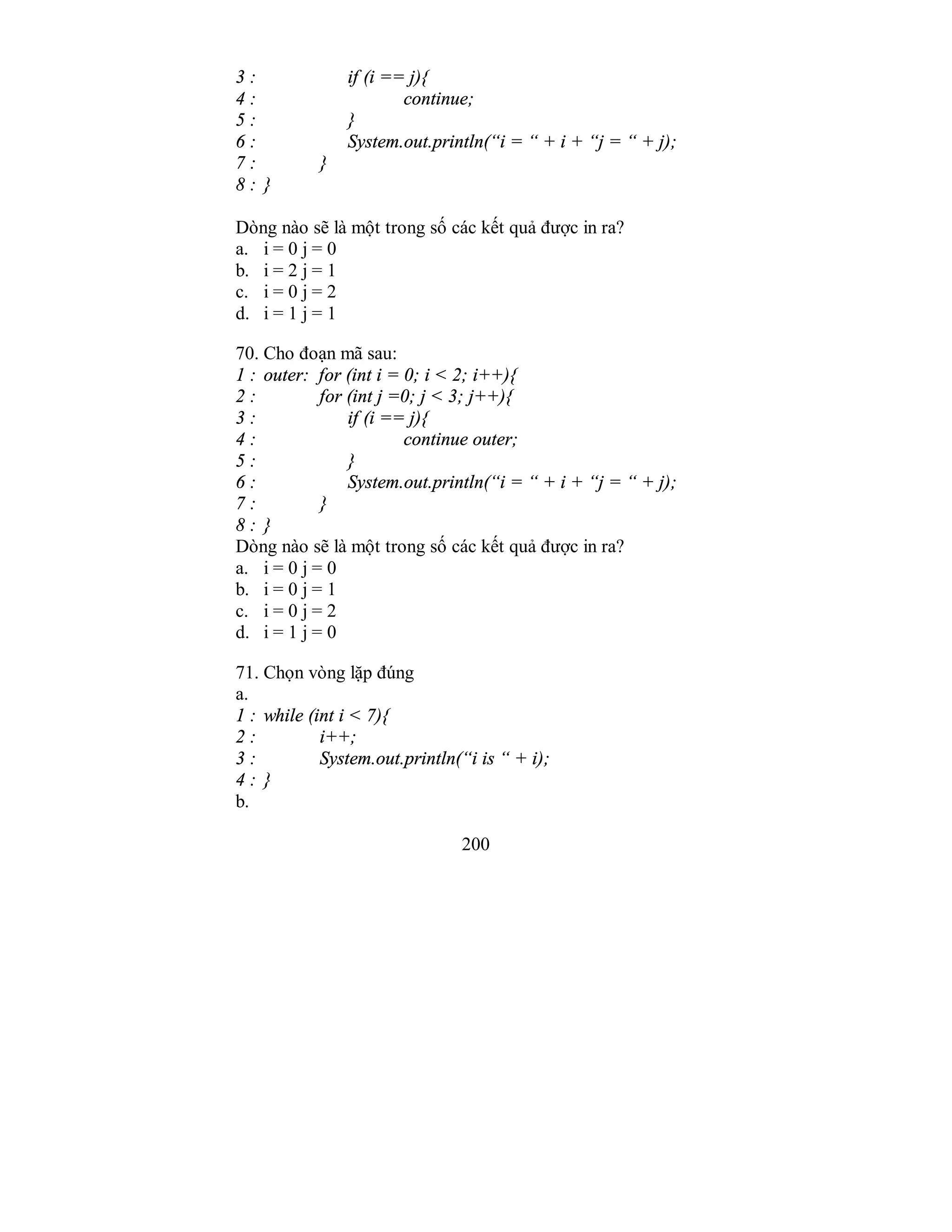 200
3 : if (i == j){
4 : continue;
5 : }
6 : System.out.println(“i = “ + i + “j = “ + j);
7 : }
8 : }
Dòng nào sẽ là một trong số các kết quả được in ra?
a. i = 0 j = 0
b. i = 2 j = 1
c. i = 0 j = 2
d. i = 1 j = 1
70. Cho đoạn mã sau:
1 : outer: for (int i = 0; i < 2; i++){
2 : for (int j =0; j < 3; j++){
3 : if (i == j){
4 : continue outer;
5 : }
6 : System.out.println(“i = “ + i + “j = “ + j);
7 : }
8 : }
Dòng nào sẽ là một trong số các kết quả được in ra?
a. i = 0 j = 0
b. i = 0 j = 1
c. i = 0 j = 2
d. i = 1 j = 0
71. Chọn vòng lặp đúng
a.
1 : while (int i < 7){
2 : i++;
3 : System.out.println(“i is “ + i);
4 : }
b.
 