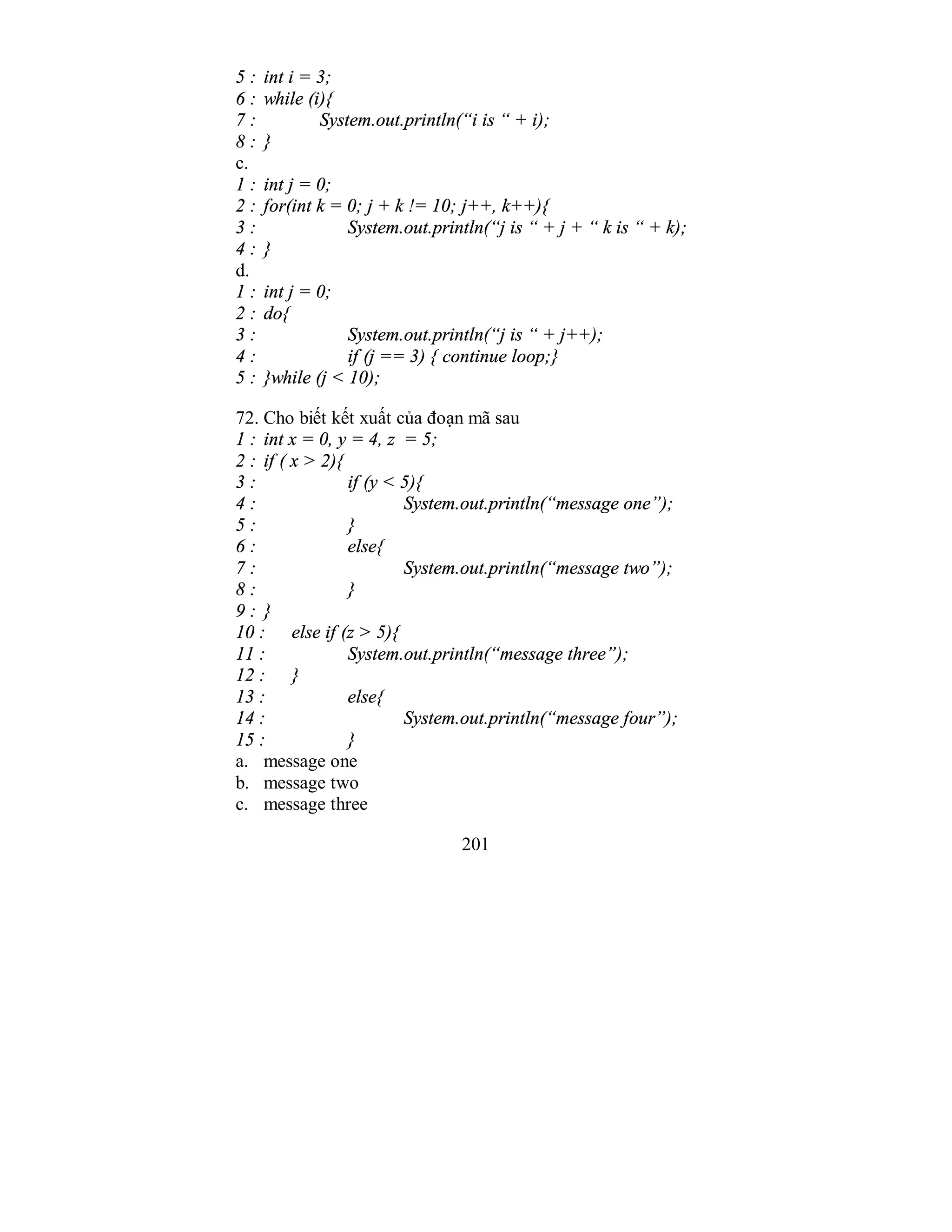 201
5 : int i = 3;
6 : while (i){
7 : System.out.println(“i is “ + i);
8 : }
c.
1 : int j = 0;
2 : for(int k = 0; j + k != 10; j++, k++){
3 : System.out.println(“j is “ + j + “ k is “ + k);
4 : }
d.
1 : int j = 0;
2 : do{
3 : System.out.println(“j is “ + j++);
4 : if (j == 3) { continue loop;}
5 : }while (j < 10);
72. Cho biết kết xuất của đoạn mã sau
1 : int x = 0, y = 4, z = 5;
2 : if ( x > 2){
3 : if (y < 5){
4 : System.out.println(“message one”);
5 : }
6 : else{
7 : System.out.println(“message two”);
8 : }
9 : }
10 : else if (z > 5){
11 : System.out.println(“message three”);
12 : }
13 : else{
14 : System.out.println(“message four”);
15 : }
a. message one
b. message two
c. message three
 