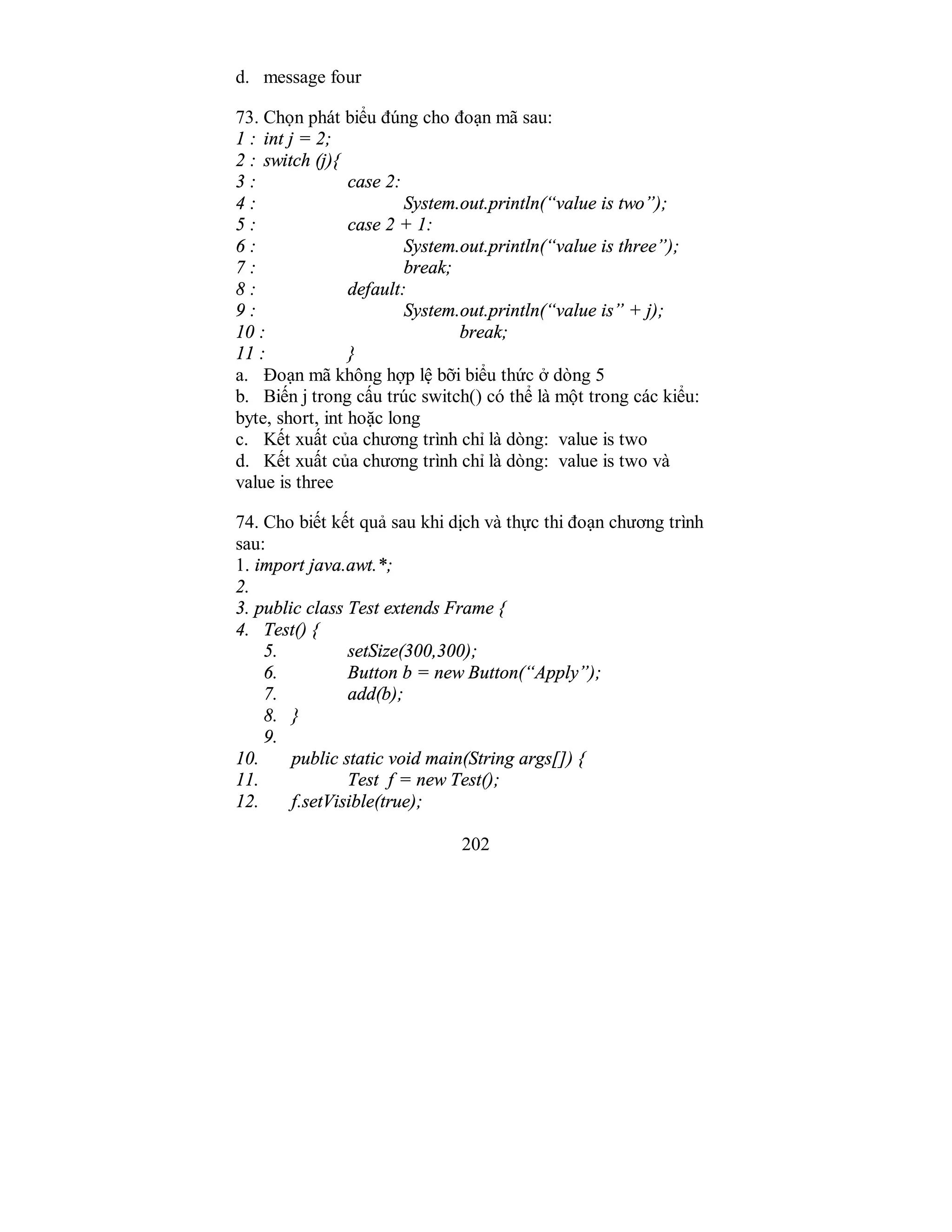 202
d. message four
73. Chọn phát biểu đúng cho đoạn mã sau:
1 : int j = 2;
2 : switch (j){
3 : case 2:
4 : System.out.println(“value is two”);
5 : case 2 + 1:
6 : System.out.println(“value is three”);
7 : break;
8 : default:
9 : System.out.println(“value is” + j);
10 : break;
11 : }
a. Đoạn mã không hợp lệ bỡi biểu thức ở dòng 5
b. Biến j trong cấu trúc switch() có thể là một trong các kiểu:
byte, short, int hoặc long
c. Kết xuất của chương trình chỉ là dòng: value is two
d. Kết xuất của chương trình chỉ là dòng: value is two và
value is three
74. Cho biết kết quả sau khi dịch và thực thi đoạn chương trình
sau:
1. import java.awt.*;
2.
3. public class Test extends Frame {
4. Test() {
5. setSize(300,300);
6. Button b = new Button(“Apply”);
7. add(b);
8. }
9.
10. public static void main(String args[]) {
11. Test f = new Test();
12. f.setVisible(true);
 