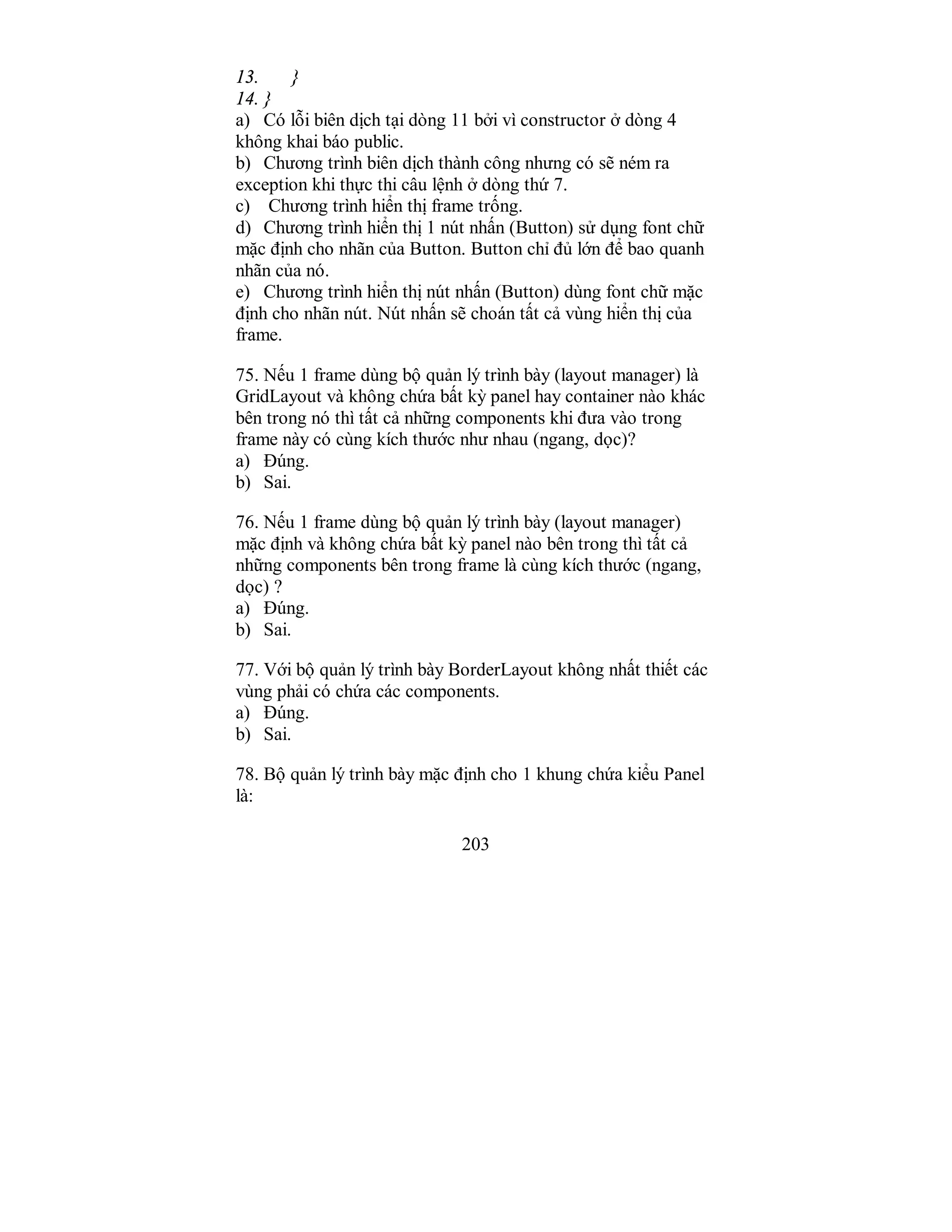 203
13. }
14. }
a) Có lỗi biên dịch tại dòng 11 bởi vì constructor ở dòng 4
không khai báo public.
b) Chương trình biên dịch thành công nhưng có sẽ ném ra
exception khi thực thi câu lệnh ở dòng thứ 7.
c) Chương trình hiển thị frame trống.
d) Chương trình hiển thị 1 nút nhấn (Button) sử dụng font chữ
mặc định cho nhãn của Button. Button chỉ đủ lớn để bao quanh
nhãn của nó.
e) Chương trình hiển thị nút nhấn (Button) dùng font chữ mặc
định cho nhãn nút. Nút nhấn sẽ choán tất cả vùng hiển thị của
frame.
75. Nếu 1 frame dùng bộ quản lý trình bày (layout manager) là
GridLayout và không chứa bất kỳ panel hay container nào khác
bên trong nó thì tất cả những components khi đưa vào trong
frame này có cùng kích thước như nhau (ngang, dọc)?
a) Đúng.
b) Sai.
76. Nếu 1 frame dùng bộ quản lý trình bày (layout manager)
mặc định và không chứa bất kỳ panel nào bên trong thì tất cả
những components bên trong frame là cùng kích thước (ngang,
dọc) ?
a) Đúng.
b) Sai.
77. Với bộ quản lý trình bày BorderLayout không nhất thiết các
vùng phải có chứa các components.
a) Đúng.
b) Sai.
78. Bộ quản lý trình bày mặc định cho 1 khung chứa kiểu Panel
là:
 